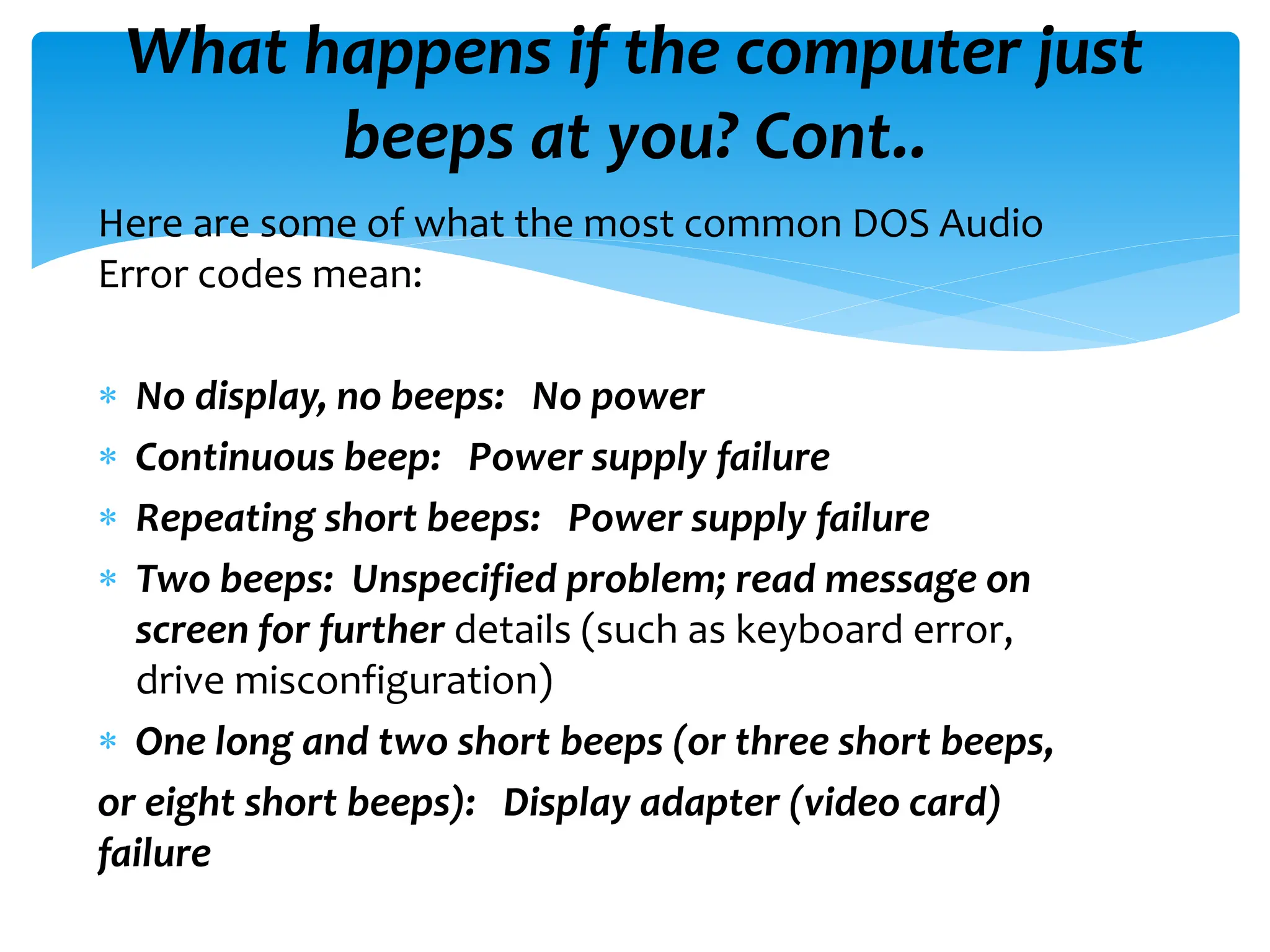 What happens if the computer just
beeps at you? Cont..
Here are some of what the most common DOS Audio
Error codes mean:
 No display, no beeps: No power
 Continuous beep: Power supply failure
 Repeating short beeps: Power supply failure
 Two beeps: Unspecified problem; read message on
screen for further details (such as keyboard error,
drive misconfiguration)
 One long and two short beeps (or three short beeps,
or eight short beeps): Display adapter (video card)
failure
 
