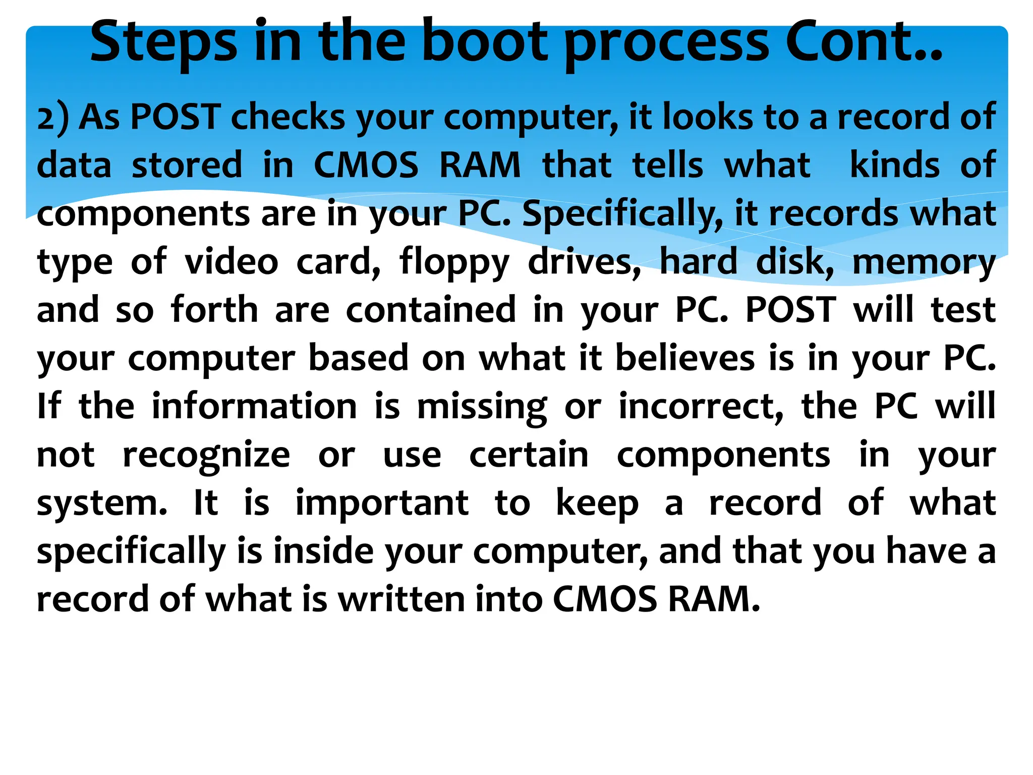 Steps in the boot process Cont..
2) As POST checks your computer, it looks to a record of
data stored in CMOS RAM that tells what kinds of
components are in your PC. Specifically, it records what
type of video card, floppy drives, hard disk, memory
and so forth are contained in your PC. POST will test
your computer based on what it believes is in your PC.
If the information is missing or incorrect, the PC will
not recognize or use certain components in your
system. It is important to keep a record of what
specifically is inside your computer, and that you have a
record of what is written into CMOS RAM.
 