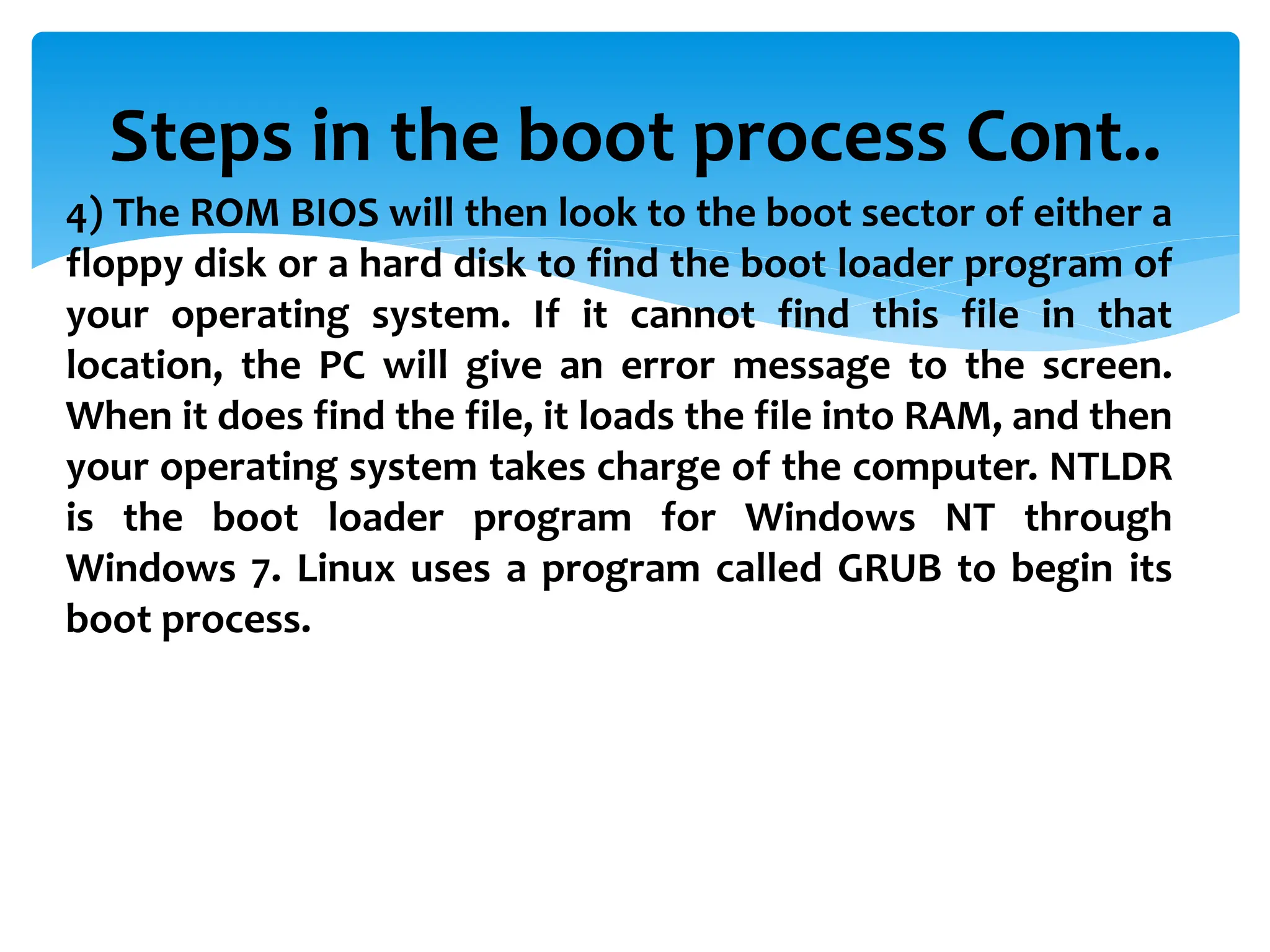Steps in the boot process Cont..
4) The ROM BIOS will then look to the boot sector of either a
floppy disk or a hard disk to find the boot loader program of
your operating system. If it cannot find this file in that
location, the PC will give an error message to the screen.
When it does find the file, it loads the file into RAM, and then
your operating system takes charge of the computer. NTLDR
is the boot loader program for Windows NT through
Windows 7. Linux uses a program called GRUB to begin its
boot process.
 
