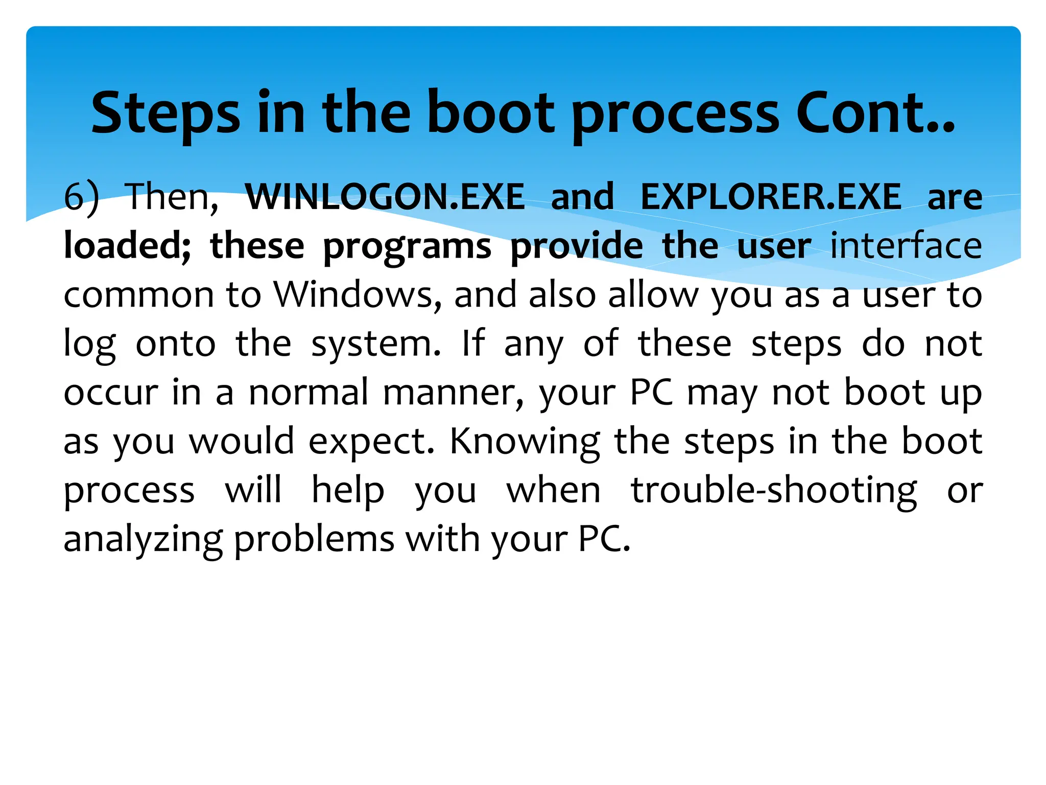 Steps in the boot process Cont..
6) Then, WINLOGON.EXE and EXPLORER.EXE are
loaded; these programs provide the user interface
common to Windows, and also allow you as a user to
log onto the system. If any of these steps do not
occur in a normal manner, your PC may not boot up
as you would expect. Knowing the steps in the boot
process will help you when trouble-shooting or
analyzing problems with your PC.
 
