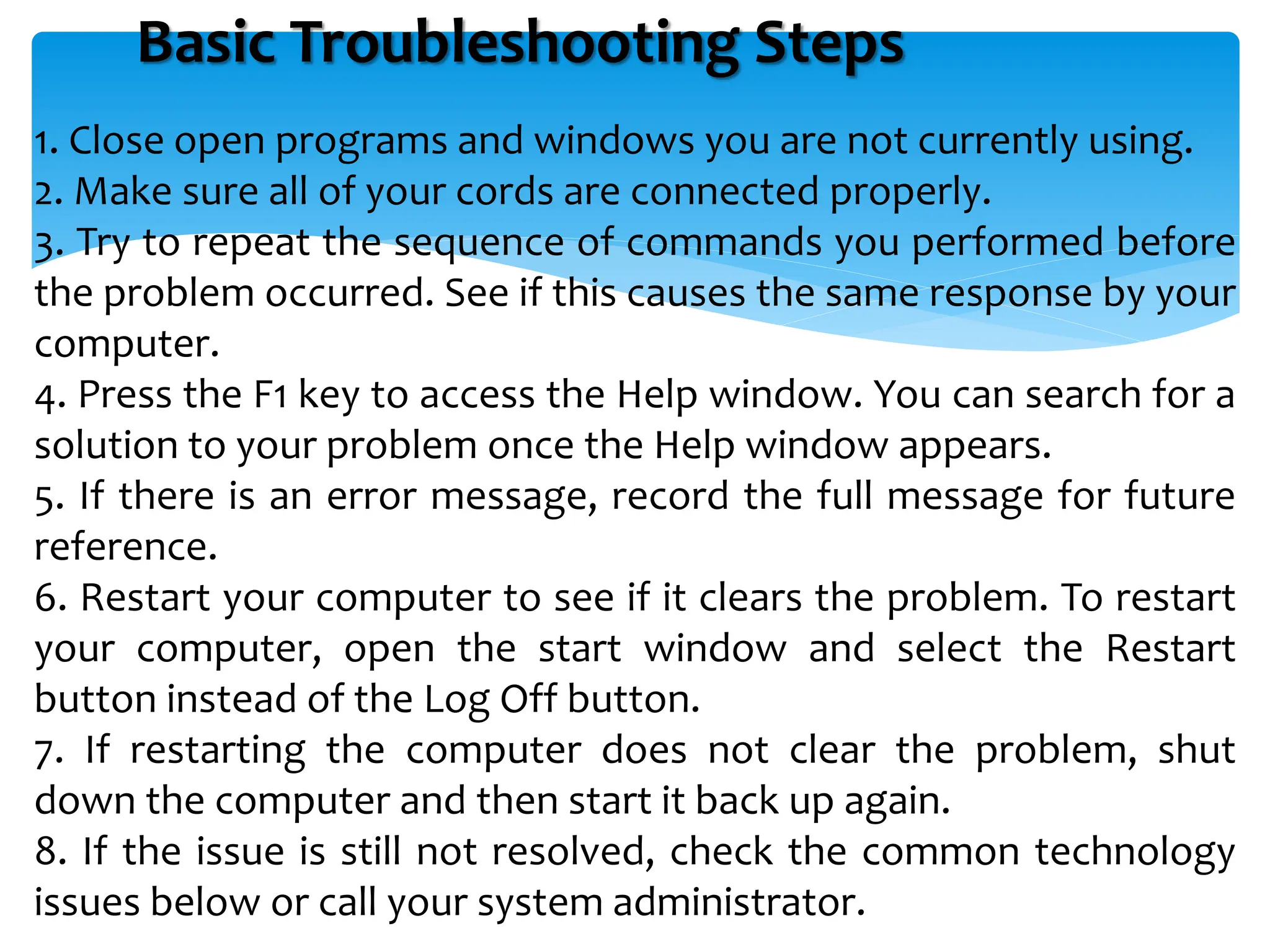 Basic Troubleshooting Steps
1. Close open programs and windows you are not currently using.
2. Make sure all of your cords are connected properly.
3. Try to repeat the sequence of commands you performed before
the problem occurred. See if this causes the same response by your
computer.
4. Press the F1 key to access the Help window. You can search for a
solution to your problem once the Help window appears.
5. If there is an error message, record the full message for future
reference.
6. Restart your computer to see if it clears the problem. To restart
your computer, open the start window and select the Restart
button instead of the Log Off button.
7. If restarting the computer does not clear the problem, shut
down the computer and then start it back up again.
8. If the issue is still not resolved, check the common technology
issues below or call your system administrator.
 