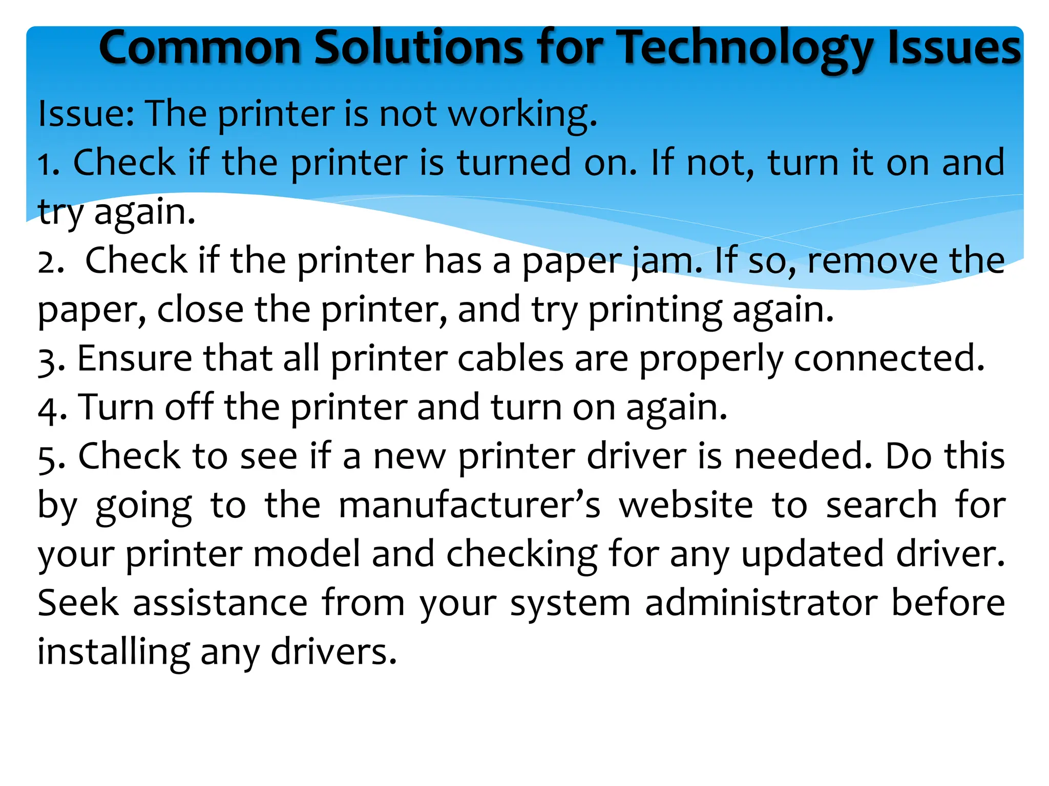 Common Solutions for Technology Issues
Issue: The printer is not working.
1. Check if the printer is turned on. If not, turn it on and
try again.
2. Check if the printer has a paper jam. If so, remove the
paper, close the printer, and try printing again.
3. Ensure that all printer cables are properly connected.
4. Turn off the printer and turn on again.
5. Check to see if a new printer driver is needed. Do this
by going to the manufacturer’s website to search for
your printer model and checking for any updated driver.
Seek assistance from your system administrator before
installing any drivers.
 