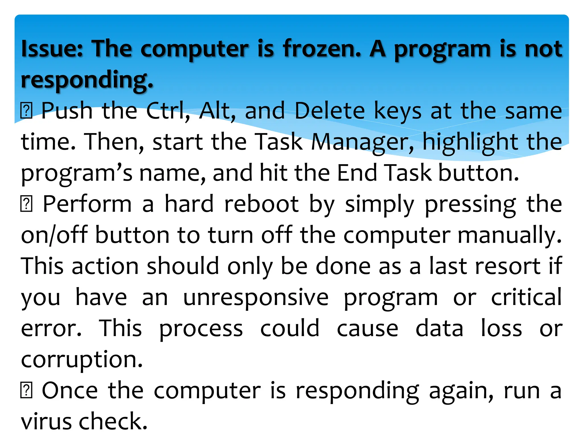 Issue: The computer is frozen. A program is not
responding.
Push the Ctrl, Alt, and Delete keys at the same
time. Then, start the Task Manager, highlight the
program’s name, and hit the End Task button.
Perform a hard reboot by simply pressing the
on/off button to turn off the computer manually.
This action should only be done as a last resort if
you have an unresponsive program or critical
error. This process could cause data loss or
corruption.
Once the computer is responding again, run a
virus check.
 