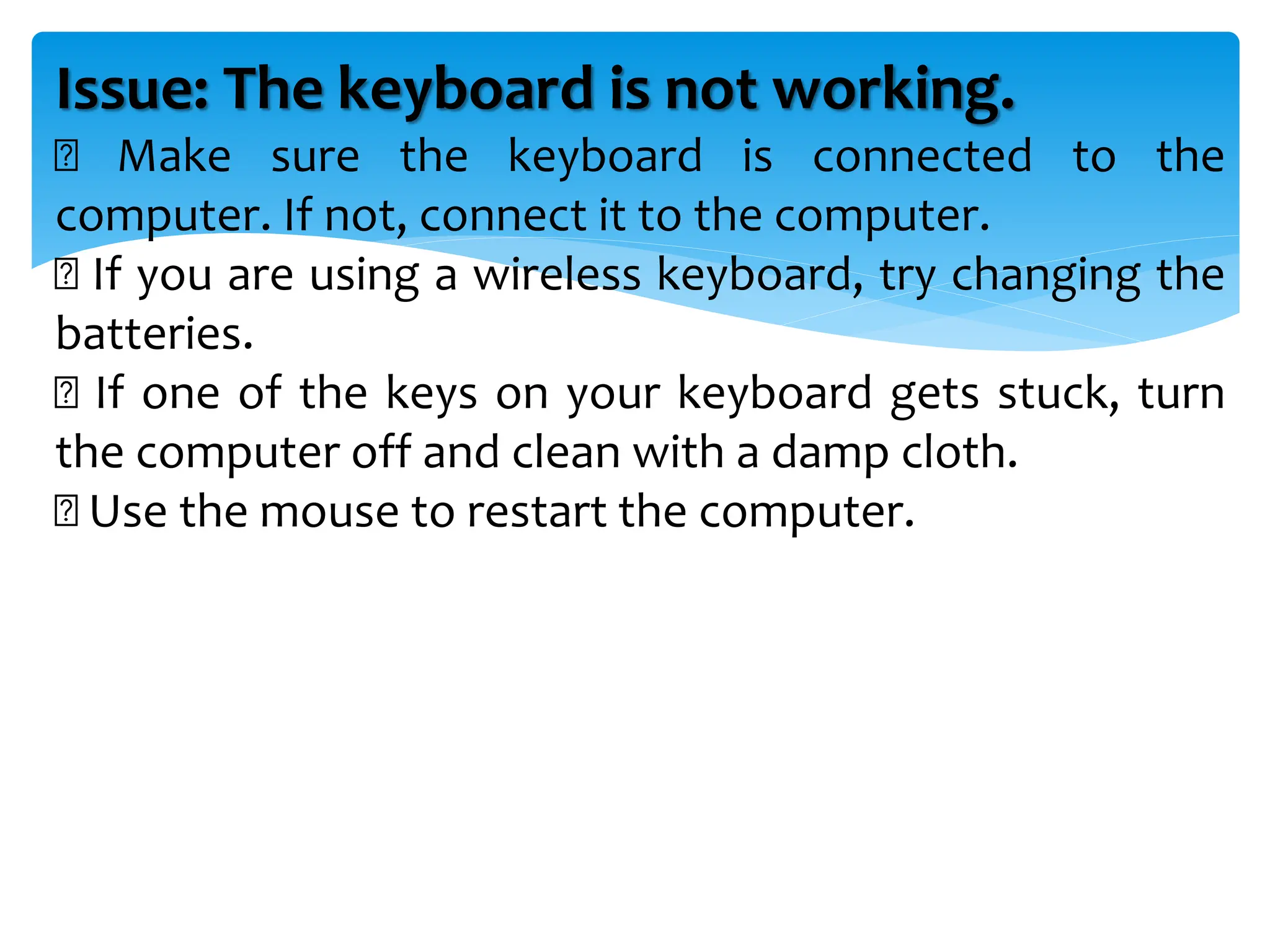 Issue: The keyboard is not working.
Make sure the keyboard is connected to the
computer. If not, connect it to the computer.
If you are using a wireless keyboard, try changing the
batteries.
If one of the keys on your keyboard gets stuck, turn
the computer off and clean with a damp cloth.
Use the mouse to restart the computer.
 