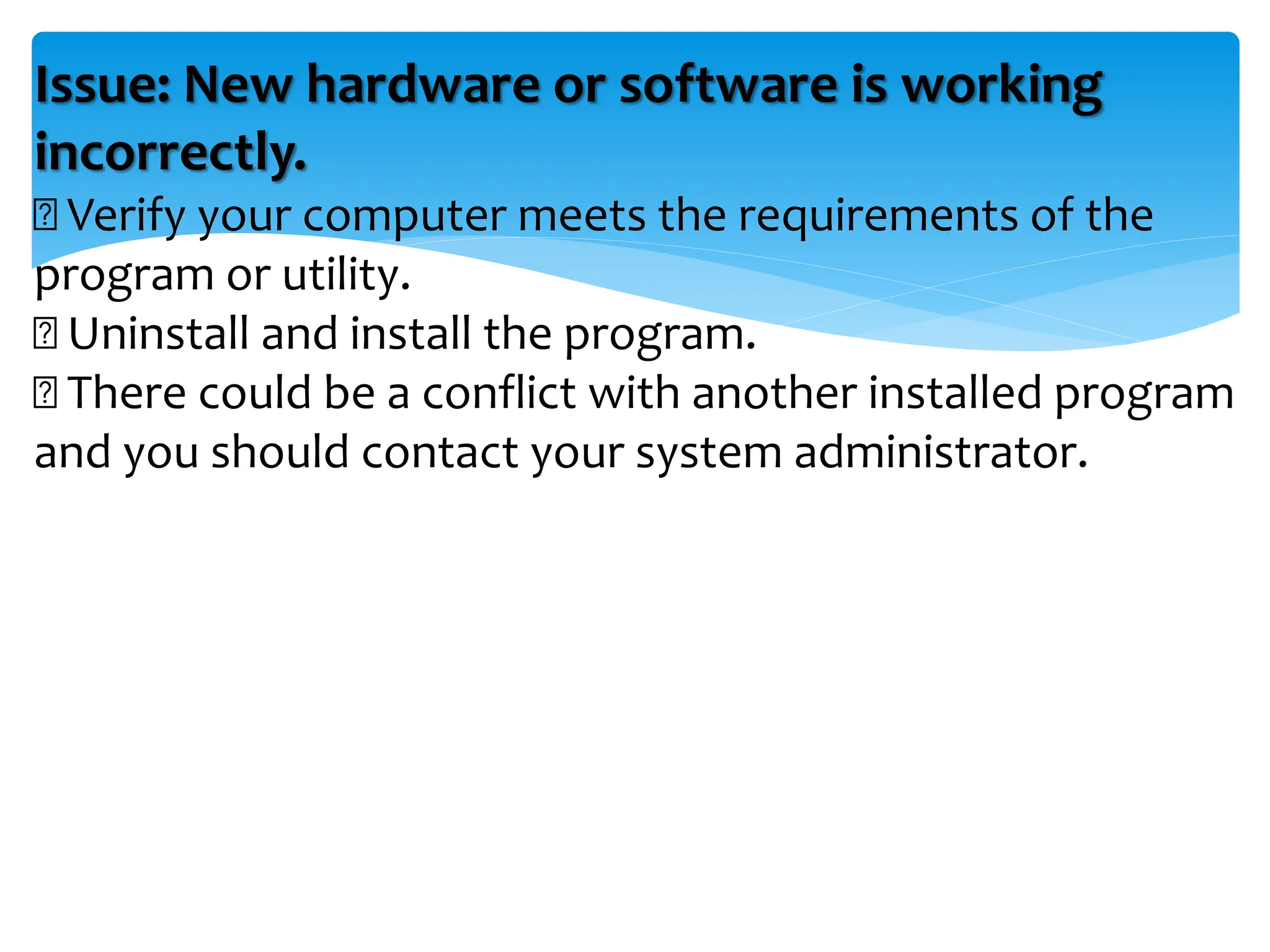 Issue: New hardware or software is working
incorrectly.
Verify your computer meets the requirements of the
program or utility.
Uninstall and install the program.
There could be a conflict with another installed program
and you should contact your system administrator.
 
