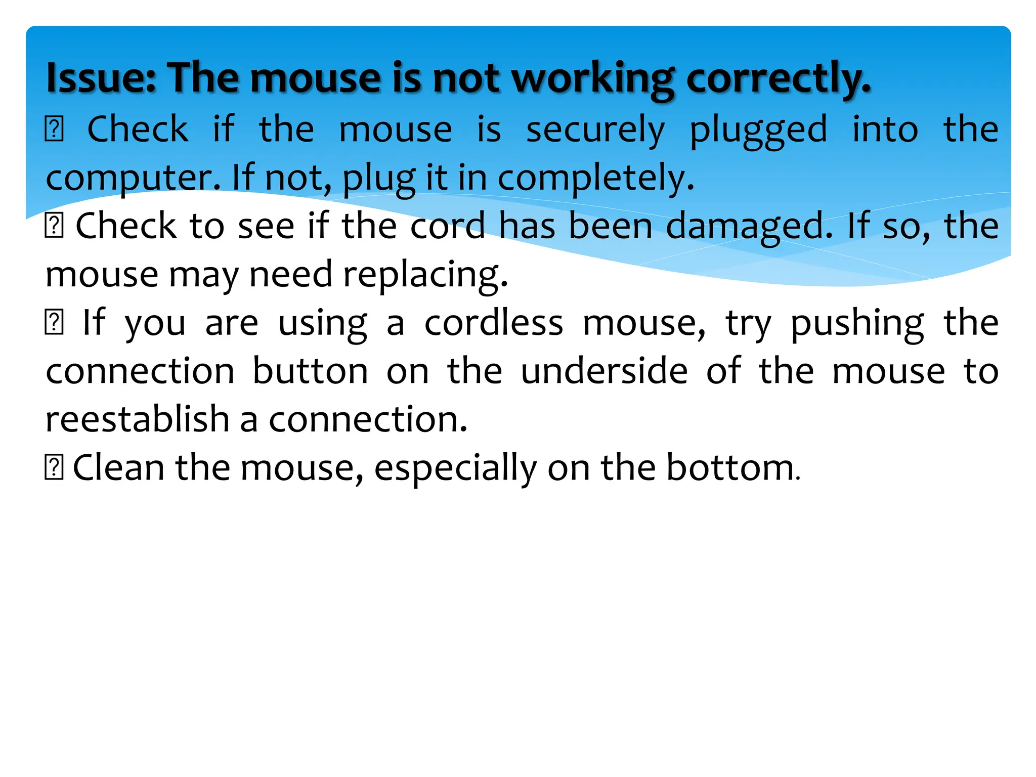 Issue: The mouse is not working correctly.
Check if the mouse is securely plugged into the
computer. If not, plug it in completely.
Check to see if the cord has been damaged. If so, the
mouse may need replacing.
If you are using a cordless mouse, try pushing the
connection button on the underside of the mouse to
reestablish a connection.
Clean the mouse, especially on the bottom.
 