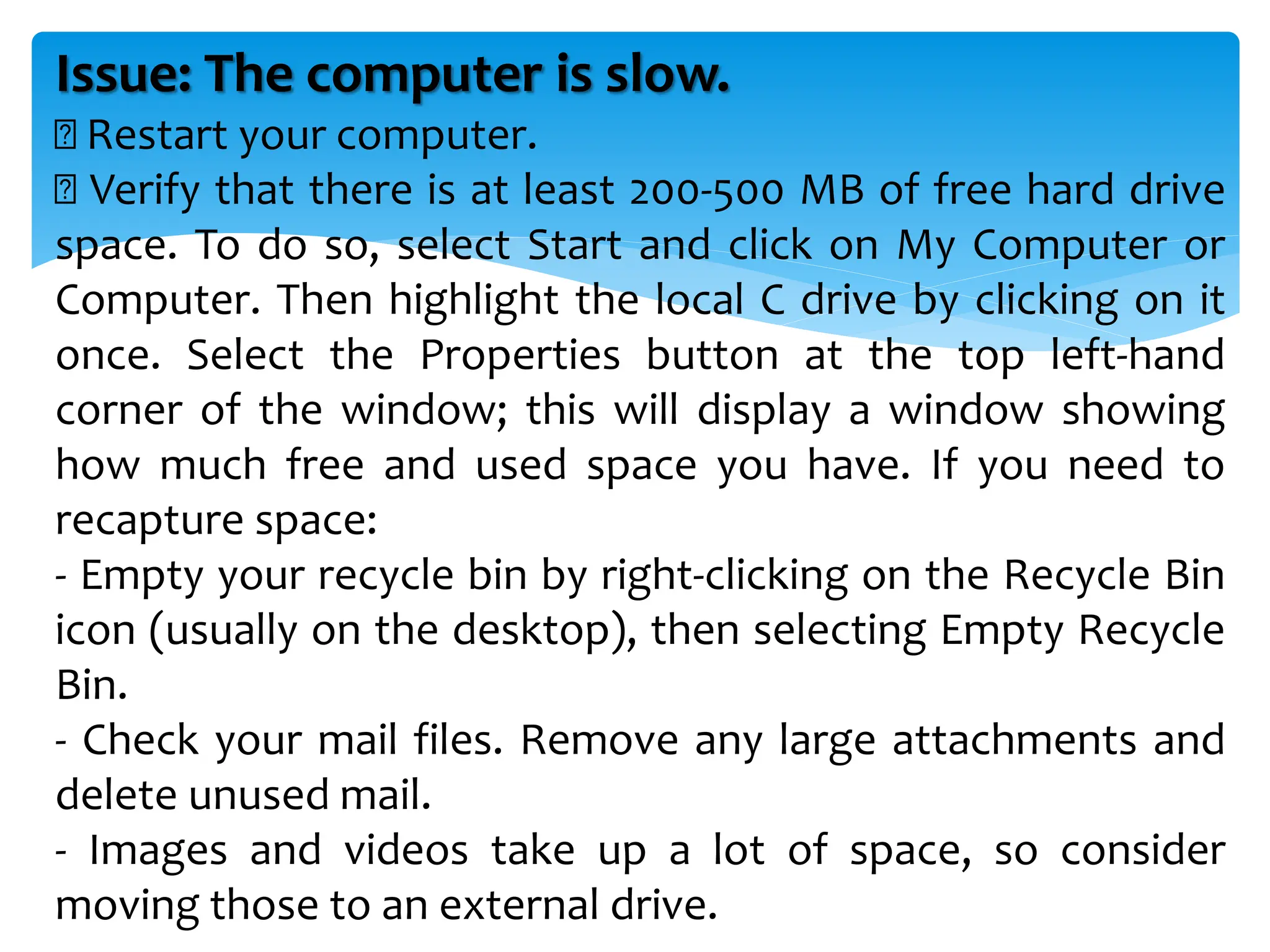 Issue: The computer is slow.
Restart your computer.
Verify that there is at least 200-500 MB of free hard drive
space. To do so, select Start and click on My Computer or
Computer. Then highlight the local C drive by clicking on it
once. Select the Properties button at the top left-hand
corner of the window; this will display a window showing
how much free and used space you have. If you need to
recapture space:
- Empty your recycle bin by right-clicking on the Recycle Bin
icon (usually on the desktop), then selecting Empty Recycle
Bin.
- Check your mail files. Remove any large attachments and
delete unused mail.
- Images and videos take up a lot of space, so consider
moving those to an external drive.
 