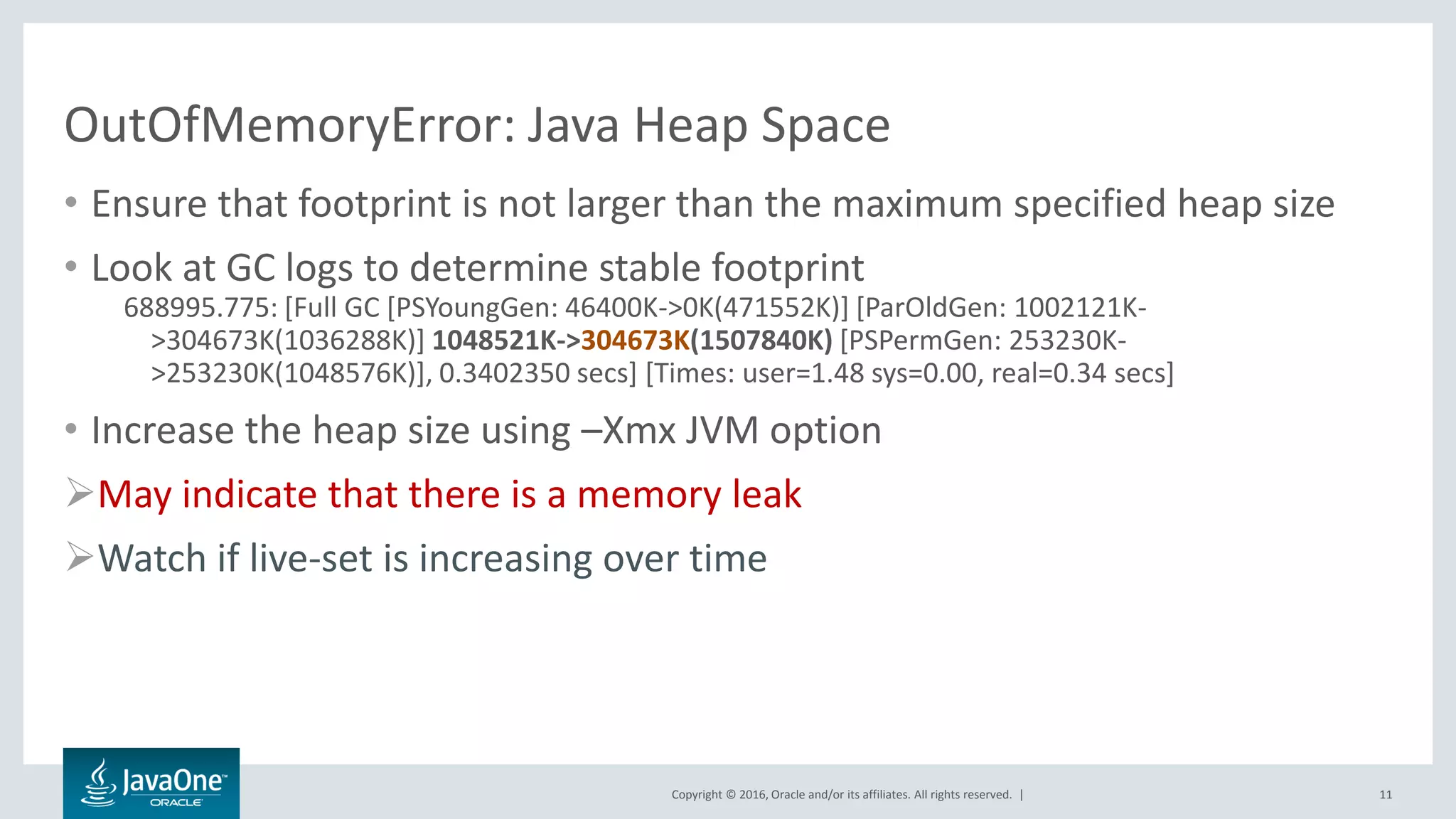 Copyright © 2016, Oracle and/or its affiliates. All rights reserved. | OutOfMemoryError: Java Heap Space • Ensure that footprint is not larger than the maximum specified heap size • Look at GC logs to determine stable footprint 688995.775: [Full GC [PSYoungGen: 46400K->0K(471552K)] [ParOldGen: 1002121K- >304673K(1036288K)] 1048521K->304673K(1507840K) [PSPermGen: 253230K- >253230K(1048576K)], 0.3402350 secs] [Times: user=1.48 sys=0.00, real=0.34 secs] • Increase the heap size using –Xmx JVM option May indicate that there is a memory leak Watch if live-set is increasing over time 11 