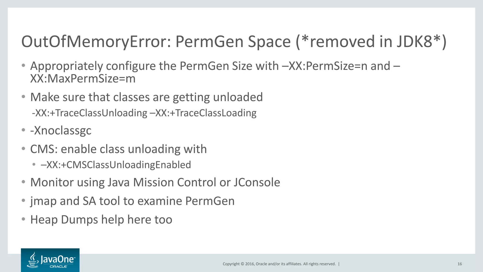 Copyright © 2016, Oracle and/or its affiliates. All rights reserved. | OutOfMemoryError: PermGen Space (*removed in JDK8*) • Appropriately configure the PermGen Size with –XX:PermSize=n and – XX:MaxPermSize=m • Make sure that classes are getting unloaded -XX:+TraceClassUnloading –XX:+TraceClassLoading • -Xnoclassgc • CMS: enable class unloading with • –XX:+CMSClassUnloadingEnabled • Monitor using Java Mission Control or JConsole • jmap and SA tool to examine PermGen • Heap Dumps help here too 16 