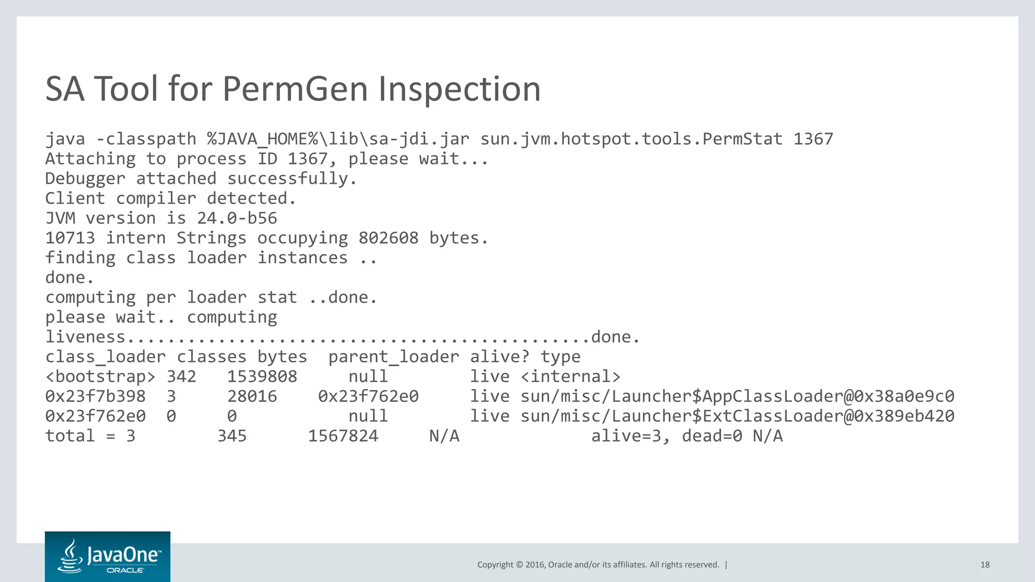 Copyright © 2016, Oracle and/or its affiliates. All rights reserved. | 18 java -classpath %JAVA_HOME%libsa-jdi.jar sun.jvm.hotspot.tools.PermStat 1367 Attaching to process ID 1367, please wait... Debugger attached successfully. Client compiler detected. JVM version is 24.0-b56 10713 intern Strings occupying 802608 bytes. finding class loader instances .. done. computing per loader stat ..done. please wait.. computing liveness..............................................done. class_loader classes bytes parent_loader alive? type <bootstrap> 342 1539808 null live <internal> 0x23f7b398 3 28016 0x23f762e0 live sun/misc/Launcher$AppClassLoader@0x38a0e9c0 0x23f762e0 0 0 null live sun/misc/Launcher$ExtClassLoader@0x389eb420 total = 3 345 1567824 N/A alive=3, dead=0 N/A SA Tool for PermGen Inspection 