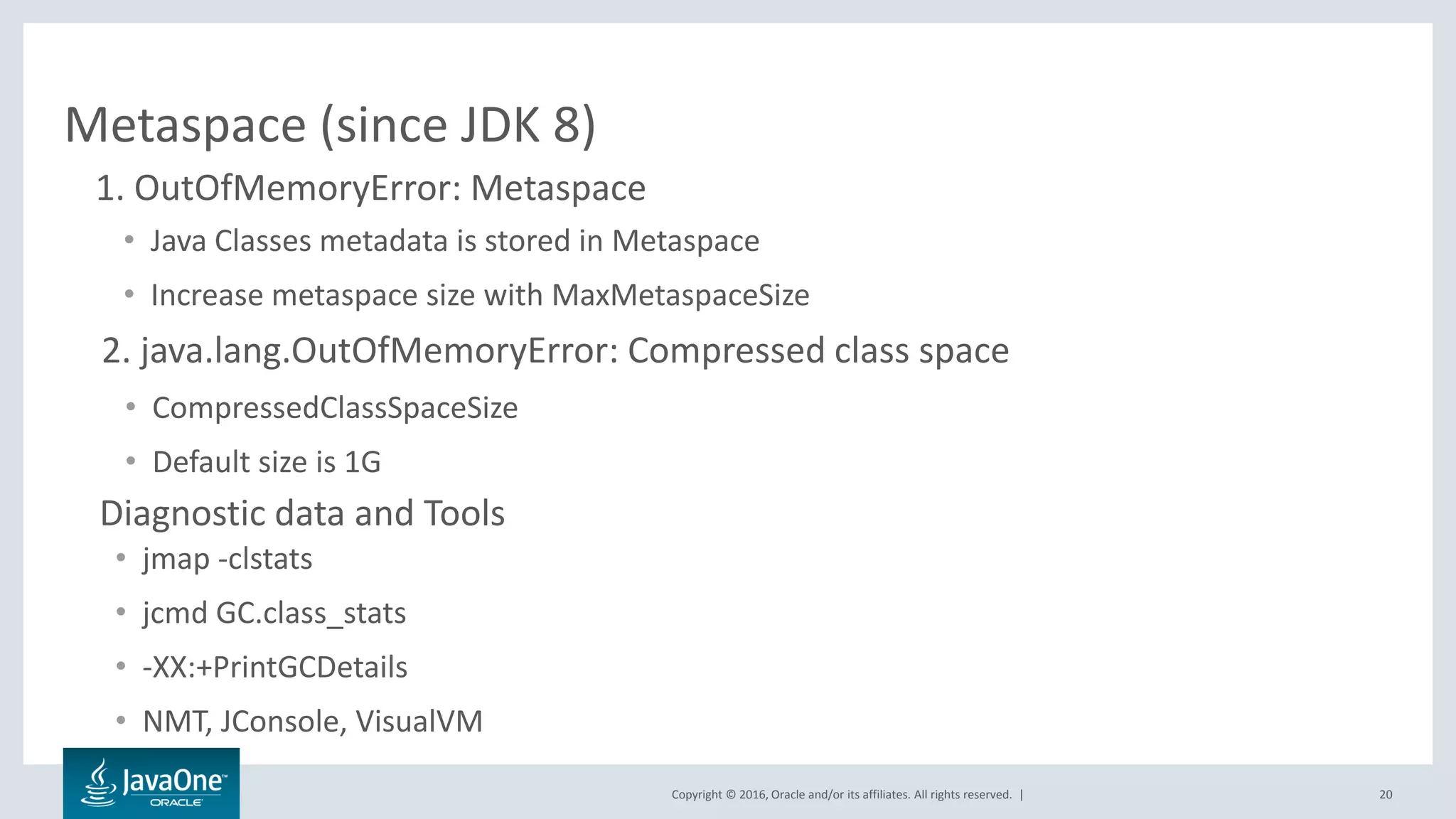 Copyright © 2016, Oracle and/or its affiliates. All rights reserved. | 20 Metaspace (since JDK 8) • Java Classes metadata is stored in Metaspace • Increase metaspace size with MaxMetaspaceSize 2. java.lang.OutOfMemoryError: Compressed class space • CompressedClassSpaceSize • Default size is 1G 1. OutOfMemoryError: Metaspace • jmap -clstats • jcmd GC.class_stats • -XX:+PrintGCDetails • NMT, JConsole, VisualVM Diagnostic data and Tools 