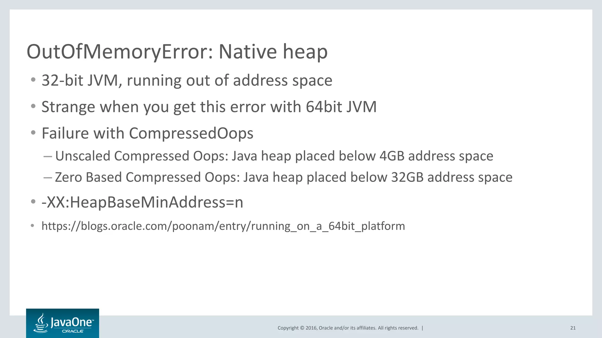 Copyright © 2016, Oracle and/or its affiliates. All rights reserved. | OutOfMemoryError: Native heap • 32-bit JVM, running out of address space • Strange when you get this error with 64bit JVM • Failure with CompressedOops – Unscaled Compressed Oops: Java heap placed below 4GB address space – Zero Based Compressed Oops: Java heap placed below 32GB address space • -XX:HeapBaseMinAddress=n • https://blogs.oracle.com/poonam/entry/running_on_a_64bit_platform 21 