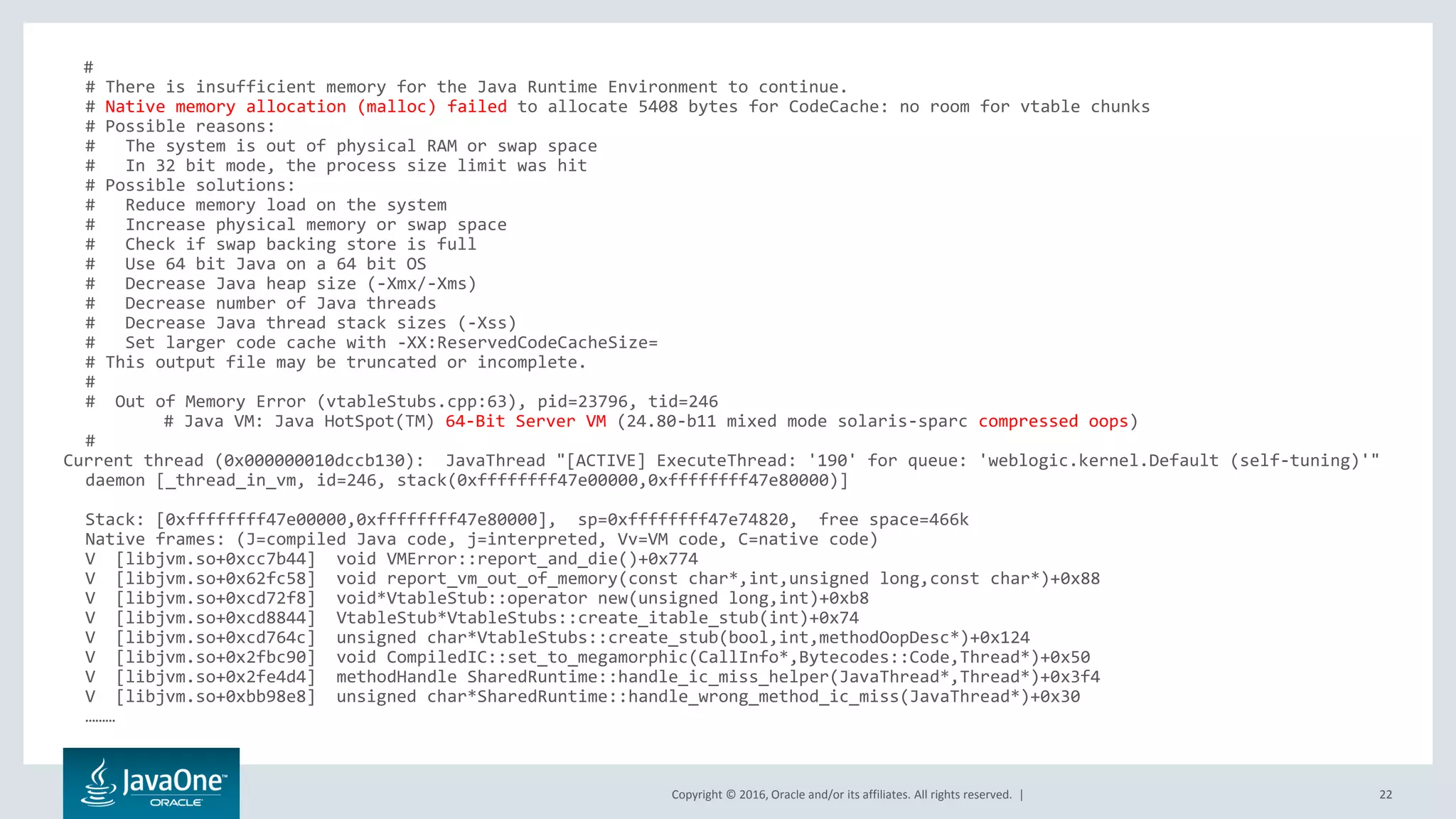 Copyright © 2016, Oracle and/or its affiliates. All rights reserved. | 22 # # There is insufficient memory for the Java Runtime Environment to continue. # Native memory allocation (malloc) failed to allocate 5408 bytes for CodeCache: no room for vtable chunks # Possible reasons: # The system is out of physical RAM or swap space # In 32 bit mode, the process size limit was hit # Possible solutions: # Reduce memory load on the system # Increase physical memory or swap space # Check if swap backing store is full # Use 64 bit Java on a 64 bit OS # Decrease Java heap size (-Xmx/-Xms) # Decrease number of Java threads # Decrease Java thread stack sizes (-Xss) # Set larger code cache with -XX:ReservedCodeCacheSize= # This output file may be truncated or incomplete. # # Out of Memory Error (vtableStubs.cpp:63), pid=23796, tid=246 # Java VM: Java HotSpot(TM) 64-Bit Server VM (24.80-b11 mixed mode solaris-sparc compressed oops) # Current thread (0x000000010dccb130): JavaThread "[ACTIVE] ExecuteThread: '190' for queue: 'weblogic.kernel.Default (self-tuning)'" daemon [_thread_in_vm, id=246, stack(0xffffffff47e00000,0xffffffff47e80000)] Stack: [0xffffffff47e00000,0xffffffff47e80000], sp=0xffffffff47e74820, free space=466k Native frames: (J=compiled Java code, j=interpreted, Vv=VM code, C=native code) V [libjvm.so+0xcc7b44] void VMError::report_and_die()+0x774 V [libjvm.so+0x62fc58] void report_vm_out_of_memory(const char*,int,unsigned long,const char*)+0x88 V [libjvm.so+0xcd72f8] void*VtableStub::operator new(unsigned long,int)+0xb8 V [libjvm.so+0xcd8844] VtableStub*VtableStubs::create_itable_stub(int)+0x74 V [libjvm.so+0xcd764c] unsigned char*VtableStubs::create_stub(bool,int,methodOopDesc*)+0x124 V [libjvm.so+0x2fbc90] void CompiledIC::set_to_megamorphic(CallInfo*,Bytecodes::Code,Thread*)+0x50 V [libjvm.so+0x2fe4d4] methodHandle SharedRuntime::handle_ic_miss_helper(JavaThread*,Thread*)+0x3f4 V [libjvm.so+0xbb98e8] unsigned char*SharedRuntime::handle_wrong_method_ic_miss(JavaThread*)+0x30 ……… 