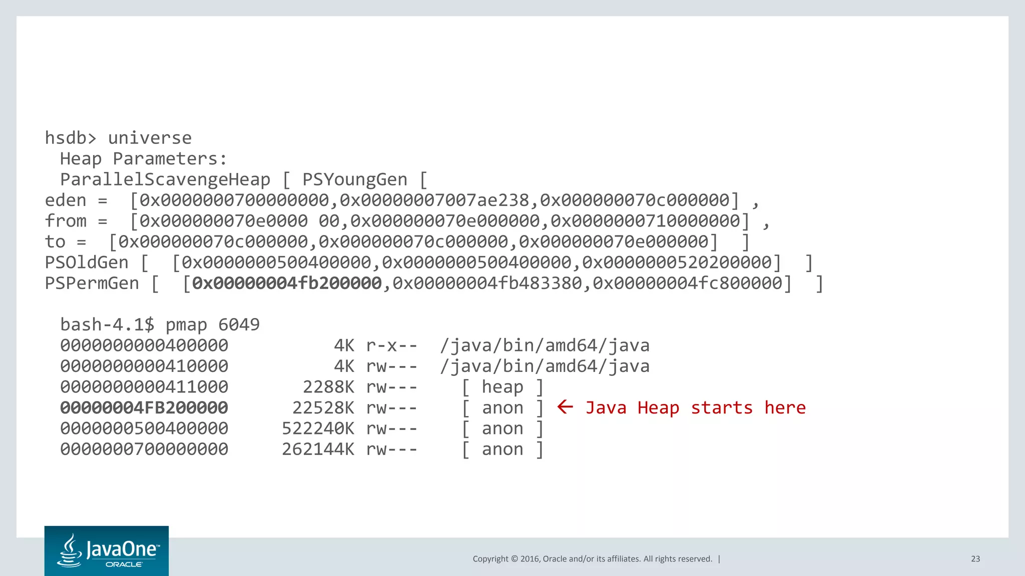Copyright © 2016, Oracle and/or its affiliates. All rights reserved. | 23 hsdb> universe Heap Parameters: ParallelScavengeHeap [ PSYoungGen [ eden = [0x0000000700000000,0x00000007007ae238,0x000000070c000000] , from = [0x000000070e0000 00,0x000000070e000000,0x0000000710000000] , to = [0x000000070c000000,0x000000070c000000,0x000000070e000000] ] PSOldGen [ [0x0000000500400000,0x0000000500400000,0x0000000520200000] ] PSPermGen [ [0x00000004fb200000,0x00000004fb483380,0x00000004fc800000] ] bash-4.1$ pmap 6049 0000000000400000 4K r-x-- /java/bin/amd64/java 0000000000410000 4K rw--- /java/bin/amd64/java 0000000000411000 2288K rw--- [ heap ] 00000004FB200000 22528K rw--- [ anon ]  Java Heap starts here 0000000500400000 522240K rw--- [ anon ] 0000000700000000 262144K rw--- [ anon ] 