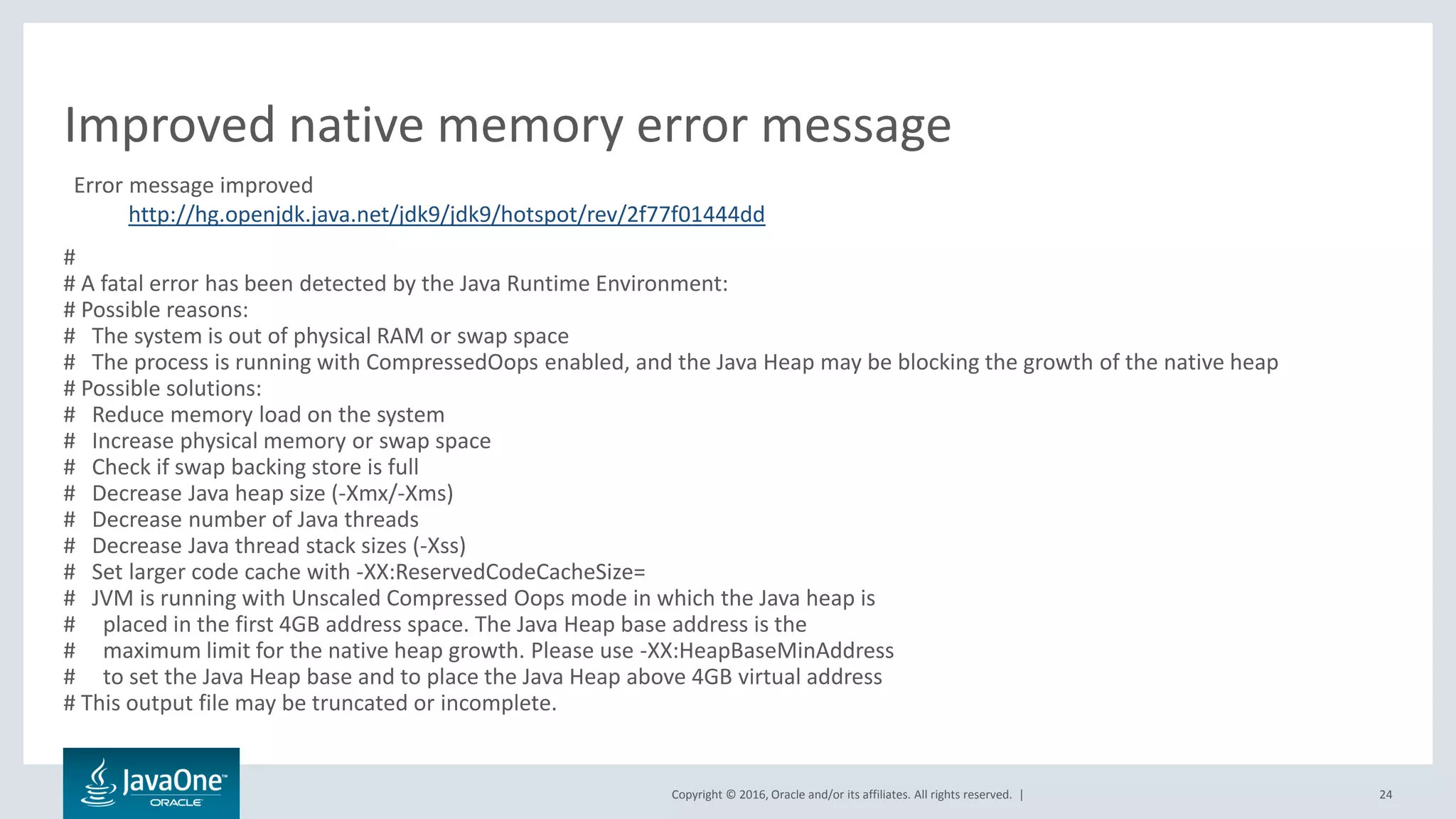 Copyright © 2016, Oracle and/or its affiliates. All rights reserved. | 24 # # A fatal error has been detected by the Java Runtime Environment: # Possible reasons: # The system is out of physical RAM or swap space # The process is running with CompressedOops enabled, and the Java Heap may be blocking the growth of the native heap # Possible solutions: # Reduce memory load on the system # Increase physical memory or swap space # Check if swap backing store is full # Decrease Java heap size (-Xmx/-Xms) # Decrease number of Java threads # Decrease Java thread stack sizes (-Xss) # Set larger code cache with -XX:ReservedCodeCacheSize= # JVM is running with Unscaled Compressed Oops mode in which the Java heap is # placed in the first 4GB address space. The Java Heap base address is the # maximum limit for the native heap growth. Please use -XX:HeapBaseMinAddress # to set the Java Heap base and to place the Java Heap above 4GB virtual address # This output file may be truncated or incomplete. Improved native memory error message Error message improved http://hg.openjdk.java.net/jdk9/jdk9/hotspot/rev/2f77f01444dd 