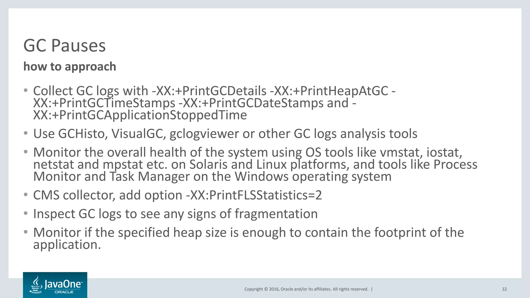 Copyright © 2016, Oracle and/or its affiliates. All rights reserved. | GC Pauses • Collect GC logs with -XX:+PrintGCDetails -XX:+PrintHeapAtGC - XX:+PrintGCTimeStamps -XX:+PrintGCDateStamps and - XX:+PrintGCApplicationStoppedTime • Use GCHisto, VisualGC, gclogviewer or other GC logs analysis tools • Monitor the overall health of the system using OS tools like vmstat, iostat, netstat and mpstat etc. on Solaris and Linux platforms, and tools like Process Monitor and Task Manager on the Windows operating system • CMS collector, add option -XX:PrintFLSStatistics=2 • Inspect GC logs to see any signs of fragmentation • Monitor if the specified heap size is enough to contain the footprint of the application. 32 how to approach 