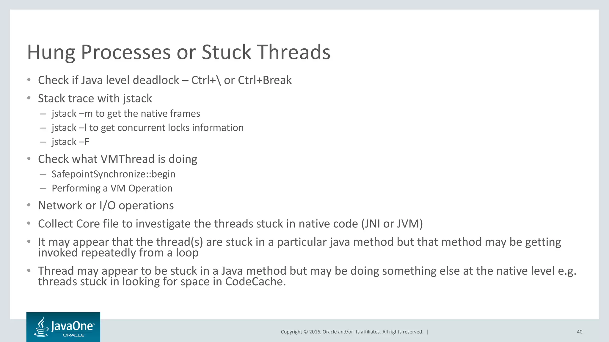 Copyright © 2016, Oracle and/or its affiliates. All rights reserved. | Hung Processes or Stuck Threads • Check if Java level deadlock – Ctrl+ or Ctrl+Break • Stack trace with jstack – jstack –m to get the native frames – jstack –l to get concurrent locks information – jstack –F • Check what VMThread is doing – SafepointSynchronize::begin – Performing a VM Operation • Network or I/O operations • Collect Core file to investigate the threads stuck in native code (JNI or JVM) • It may appear that the thread(s) are stuck in a particular java method but that method may be getting invoked repeatedly from a loop • Thread may appear to be stuck in a Java method but may be doing something else at the native level e.g. threads stuck in looking for space in CodeCache. 40 