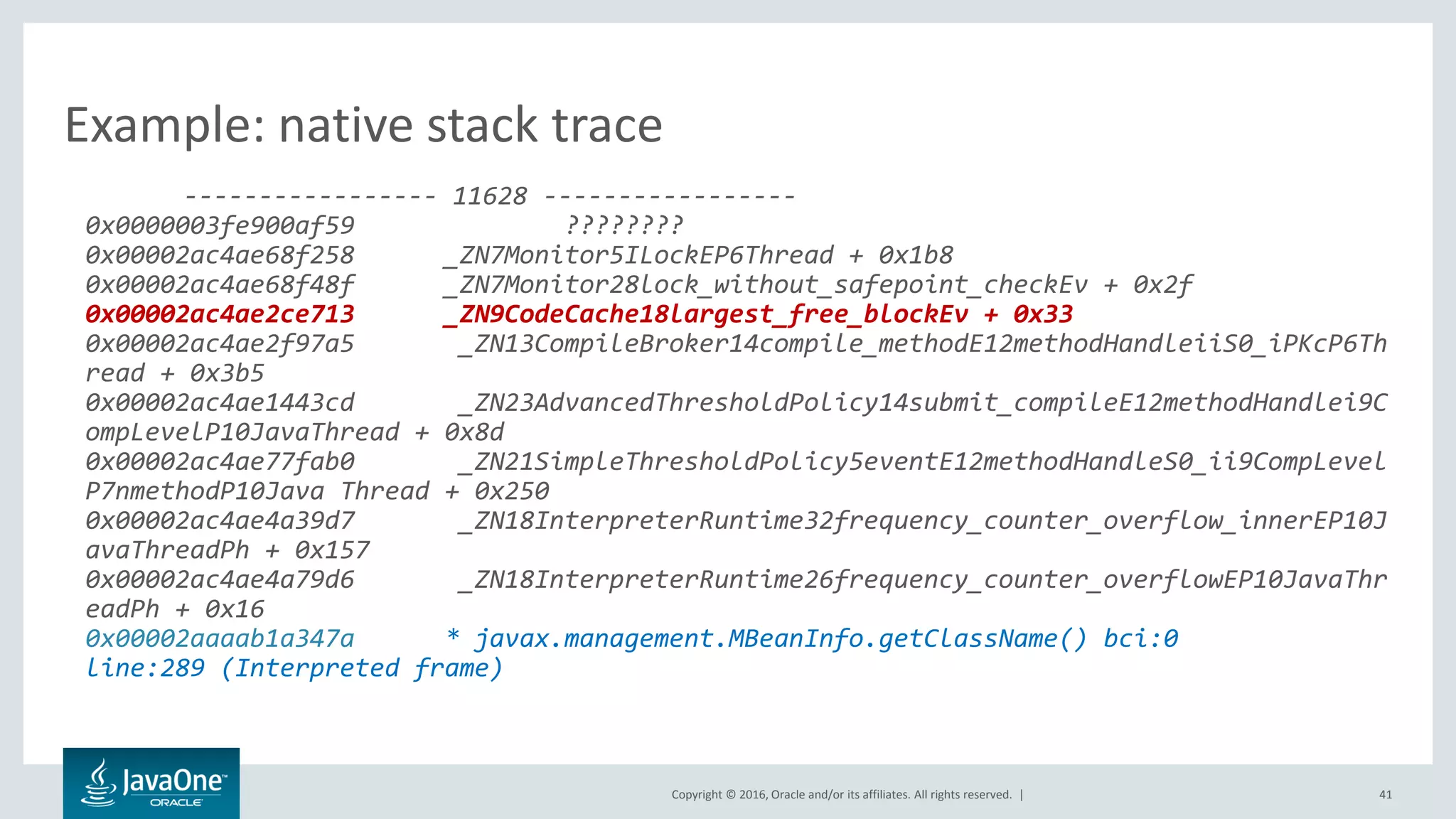 Copyright © 2016, Oracle and/or its affiliates. All rights reserved. | 41 ----------------- 11628 ----------------- 0x0000003fe900af59 ???????? 0x00002ac4ae68f258 _ZN7Monitor5ILockEP6Thread + 0x1b8 0x00002ac4ae68f48f _ZN7Monitor28lock_without_safepoint_checkEv + 0x2f 0x00002ac4ae2ce713 _ZN9CodeCache18largest_free_blockEv + 0x33 0x00002ac4ae2f97a5 _ZN13CompileBroker14compile_methodE12methodHandleiiS0_iPKcP6Th read + 0x3b5 0x00002ac4ae1443cd _ZN23AdvancedThresholdPolicy14submit_compileE12methodHandlei9C ompLevelP10JavaThread + 0x8d 0x00002ac4ae77fab0 _ZN21SimpleThresholdPolicy5eventE12methodHandleS0_ii9CompLevel P7nmethodP10Java Thread + 0x250 0x00002ac4ae4a39d7 _ZN18InterpreterRuntime32frequency_counter_overflow_innerEP10J avaThreadPh + 0x157 0x00002ac4ae4a79d6 _ZN18InterpreterRuntime26frequency_counter_overflowEP10JavaThr eadPh + 0x16 0x00002aaaab1a347a * javax.management.MBeanInfo.getClassName() bci:0 line:289 (Interpreted frame) Example: native stack trace 