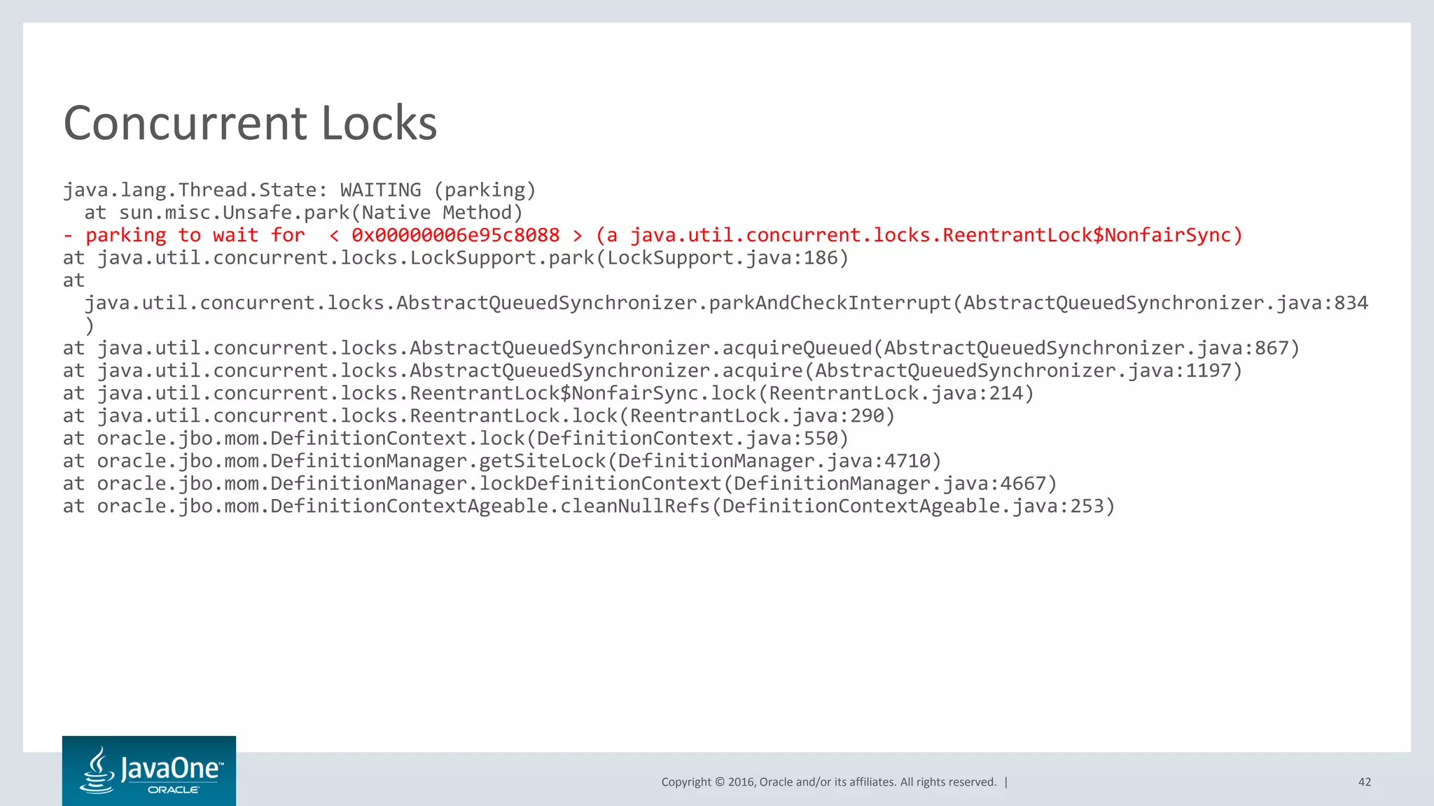 Copyright © 2016, Oracle and/or its affiliates. All rights reserved. | 42 java.lang.Thread.State: WAITING (parking) at sun.misc.Unsafe.park(Native Method) - parking to wait for < 0x00000006e95c8088 > (a java.util.concurrent.locks.ReentrantLock$NonfairSync) at java.util.concurrent.locks.LockSupport.park(LockSupport.java:186) at java.util.concurrent.locks.AbstractQueuedSynchronizer.parkAndCheckInterrupt(AbstractQueuedSynchronizer.java:834 ) at java.util.concurrent.locks.AbstractQueuedSynchronizer.acquireQueued(AbstractQueuedSynchronizer.java:867) at java.util.concurrent.locks.AbstractQueuedSynchronizer.acquire(AbstractQueuedSynchronizer.java:1197) at java.util.concurrent.locks.ReentrantLock$NonfairSync.lock(ReentrantLock.java:214) at java.util.concurrent.locks.ReentrantLock.lock(ReentrantLock.java:290) at oracle.jbo.mom.DefinitionContext.lock(DefinitionContext.java:550) at oracle.jbo.mom.DefinitionManager.getSiteLock(DefinitionManager.java:4710) at oracle.jbo.mom.DefinitionManager.lockDefinitionContext(DefinitionManager.java:4667) at oracle.jbo.mom.DefinitionContextAgeable.cleanNullRefs(DefinitionContextAgeable.java:253) Concurrent Locks 