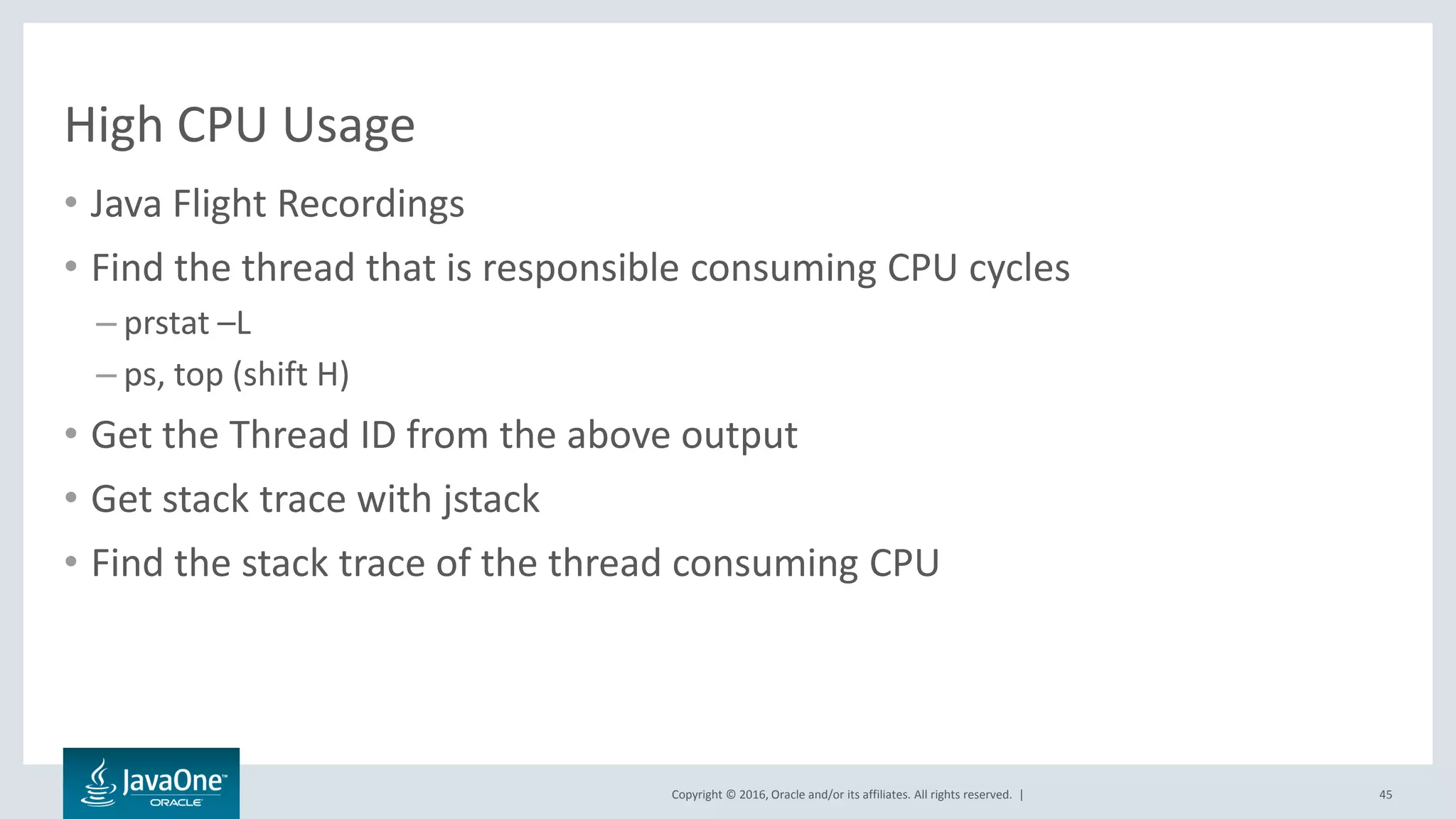 Copyright © 2016, Oracle and/or its affiliates. All rights reserved. | High CPU Usage • Java Flight Recordings • Find the thread that is responsible consuming CPU cycles – prstat –L – ps, top (shift H) • Get the Thread ID from the above output • Get stack trace with jstack • Find the stack trace of the thread consuming CPU 45 