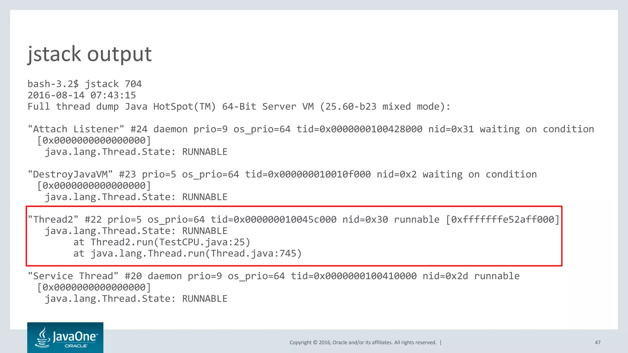 Copyright © 2016, Oracle and/or its affiliates. All rights reserved. | 47 bash-3.2$ jstack 704 2016-08-14 07:43:15 Full thread dump Java HotSpot(TM) 64-Bit Server VM (25.60-b23 mixed mode): "Attach Listener" #24 daemon prio=9 os_prio=64 tid=0x0000000100428000 nid=0x31 waiting on condition [0x0000000000000000] java.lang.Thread.State: RUNNABLE "DestroyJavaVM" #23 prio=5 os_prio=64 tid=0x000000010010f000 nid=0x2 waiting on condition [0x0000000000000000] java.lang.Thread.State: RUNNABLE "Thread2" #22 prio=5 os_prio=64 tid=0x000000010045c000 nid=0x30 runnable [0xfffffffe52aff000] java.lang.Thread.State: RUNNABLE at Thread2.run(TestCPU.java:25) at java.lang.Thread.run(Thread.java:745) "Service Thread" #20 daemon prio=9 os_prio=64 tid=0x0000000100410000 nid=0x2d runnable [0x0000000000000000] java.lang.Thread.State: RUNNABLE jstack output 