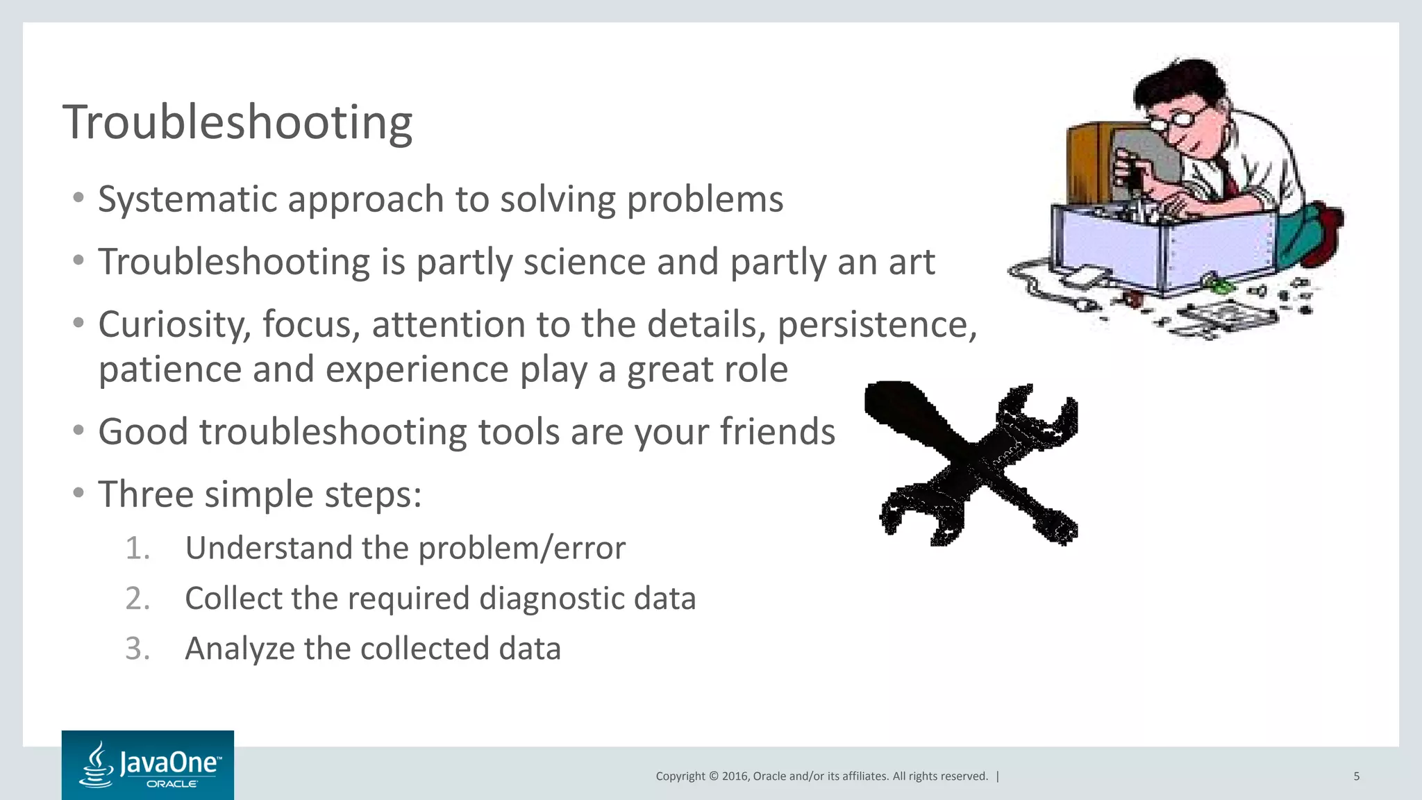 Copyright © 2016, Oracle and/or its affiliates. All rights reserved. | Troubleshooting • Systematic approach to solving problems • Troubleshooting is partly science and partly an art • Curiosity, focus, attention to the details, persistence, patience and experience play a great role • Good troubleshooting tools are your friends • Three simple steps: 1. Understand the problem/error 2. Collect the required diagnostic data 3. Analyze the collected data 5 