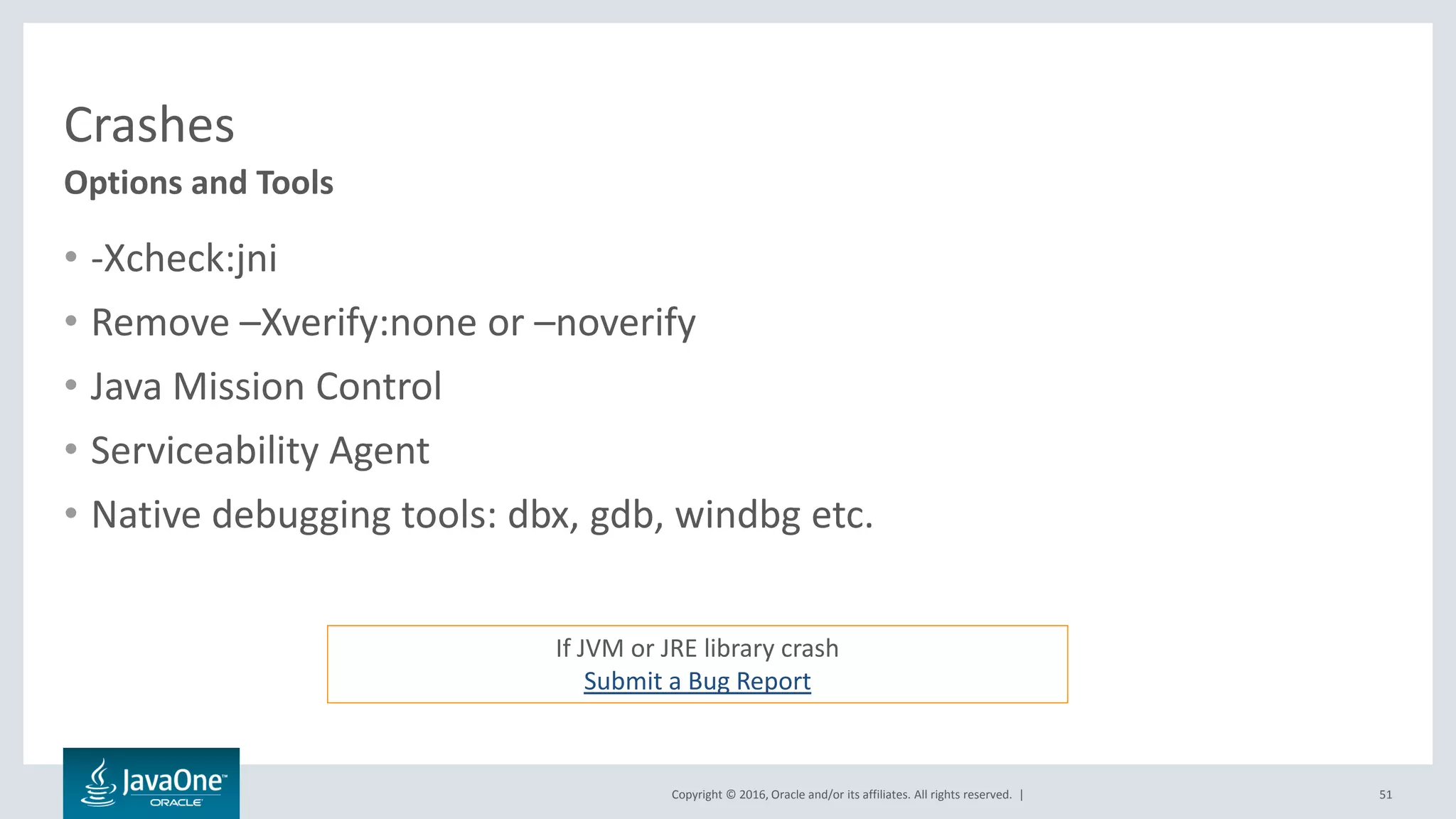 Copyright © 2016, Oracle and/or its affiliates. All rights reserved. | Crashes • -Xcheck:jni • Remove –Xverify:none or –noverify • Java Mission Control • Serviceability Agent • Native debugging tools: dbx, gdb, windbg etc. 51 Options and Tools If JVM or JRE library crash Submit a Bug Report 