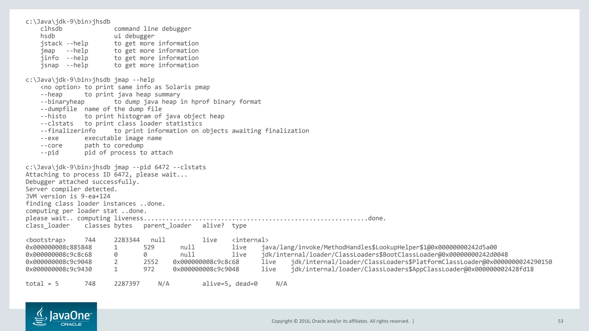 Copyright © 2016, Oracle and/or its affiliates. All rights reserved. | 53 c:Javajdk-9bin>jhsdb clhsdb command line debugger hsdb ui debugger jstack --help to get more information jmap --help to get more information jinfo --help to get more information jsnap --help to get more information c:Javajdk-9bin>jhsdb jmap --help <no option> to print same info as Solaris pmap --heap to print java heap summary --binaryheap to dump java heap in hprof binary format --dumpfile name of the dump file --histo to print histogram of java object heap --clstats to print class loader statistics --finalizerinfo to print information on objects awaiting finalization --exe executable image name --core path to coredump --pid pid of process to attach c:Javajdk-9bin>jhsdb jmap --pid 6472 --clstats Attaching to process ID 6472, please wait... Debugger attached successfully. Server compiler detected. JVM version is 9-ea+124 finding class loader instances ..done. computing per loader stat ..done. please wait.. computing liveness.............................................................done. class_loader classes bytes parent_loader alive? type <bootstrap> 744 2283344 null live <internal> 0x000000008c885848 1 529 null live java/lang/invoke/MethodHandles$LookupHelper$1@0x00000000242d5a00 0x000000008c9c8c68 0 0 null live jdk/internal/loader/ClassLoaders$BootClassLoader@0x00000000242d0048 0x000000008c9c9048 2 2552 0x000000008c9c8c68 live jdk/internal/loader/ClassLoaders$PlatformClassLoader@0x0000000024290150 0x000000008c9c9430 1 972 0x000000008c9c9048 live jdk/internal/loader/ClassLoaders$AppClassLoader@0x000000002428fd18 total = 5 748 2287397 N/A alive=5, dead=0 N/A 