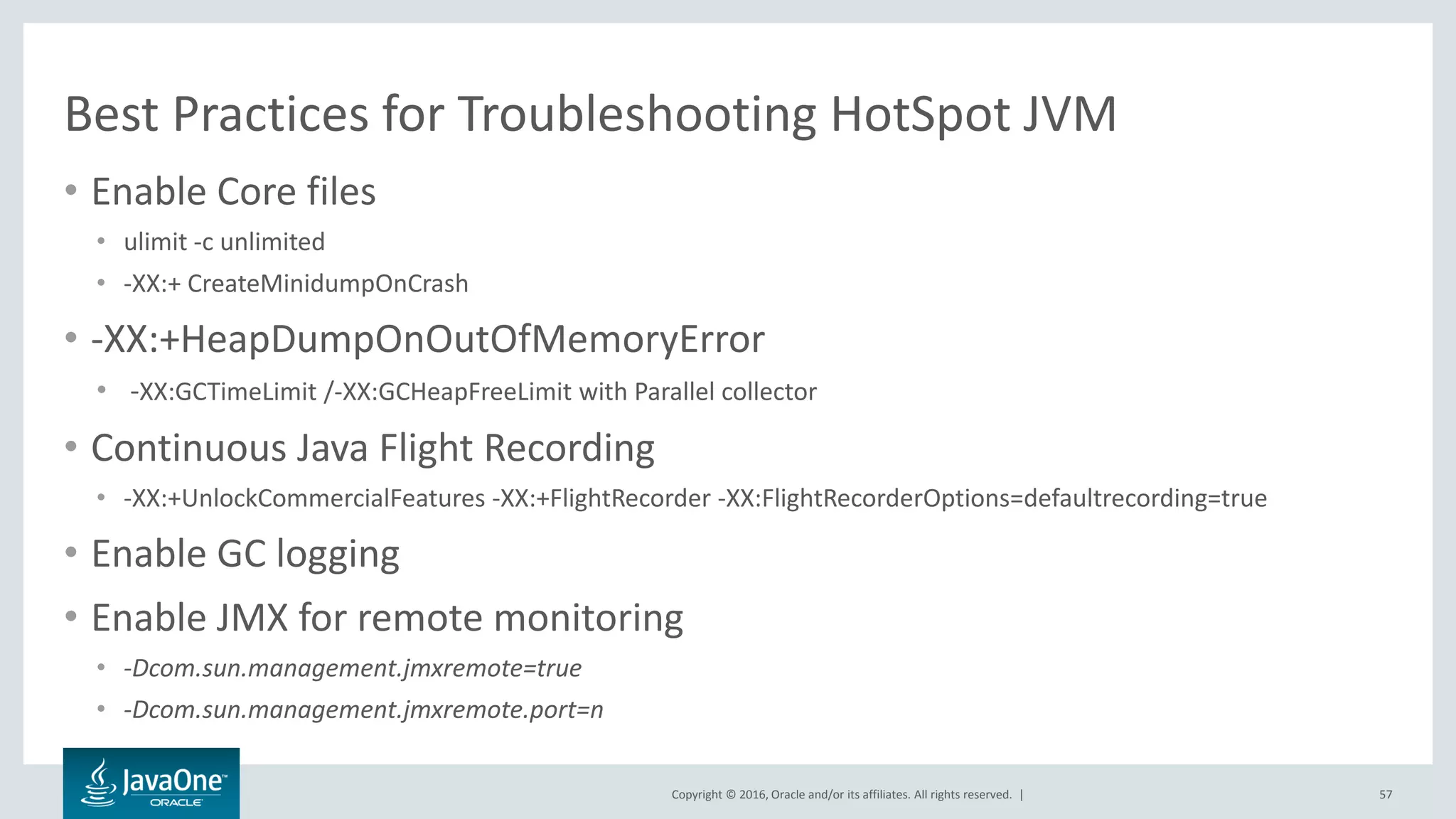 Copyright © 2016, Oracle and/or its affiliates. All rights reserved. | Best Practices for Troubleshooting HotSpot JVM • Enable Core files • ulimit -c unlimited • -XX:+ CreateMinidumpOnCrash • -XX:+HeapDumpOnOutOfMemoryError • -XX:GCTimeLimit /-XX:GCHeapFreeLimit with Parallel collector • Continuous Java Flight Recording • -XX:+UnlockCommercialFeatures -XX:+FlightRecorder -XX:FlightRecorderOptions=defaultrecording=true • Enable GC logging • Enable JMX for remote monitoring • -Dcom.sun.management.jmxremote=true • -Dcom.sun.management.jmxremote.port=n 57 
