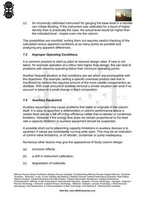 (c)

An incorrectly calibrated instrument for gauging the base level in a reboiler
can initiate flooding. If the instrument was calibrated for a liquid of higher
density than is practically the case, the actual level would be higher than
the indicated level - maybe even into the column.

The possibilities are manifold, sorting them out requires careful checking of the
calculated versus apparent conditions at as many points as possible and
analyzing any apparent differences.
7.3

Improper Operating Conditions

It is common practice to start-up plant at reduced design rates. If care is not
taken, for example operation at a reflux ratio higher than design, this can lead to
problems with columns operating below their minimum operating points.
Another frequent situation is that conditions are set which are incompatible with
the objectives. For example, setting a specific overhead product rate that is
insufficient to remove the required amount of the more volatile component(s) as
distillate. With a set amount of distillate removal a similar situation can exist if no
account is taken of a small change in feed composition.

7.4

Auxiliary Equipment

Auxiliary equipment may cause problems that seem to originate in the column
itself. It is easy to apportion a deterioration in column performance above a
certain feed rate as a fall off in tray efficiency rather than a reboiler or condenser
limitation. However if the energy flow does not remain proportional to the feed
rate a capacity limitation in auxiliary equipment should be suspected.
A possible short cut to pinpointing capacity limitations in auxiliary devices is to
ascertain if valves are consistently running wide open. This may be an indication
of control valve limitations, or of reboiler, condenser or pump inadequacy.
Numerous other factors may give the appearance of faulty column design:
(a)

corrosion effects;

(b)

a drift in instrument calibration;

(c)

degradation of materials;

Refinery Process Stream Purification Refinery Process Catalysts Troubleshooting Refinery Process Catalyst Start-Up / Shutdown
Activation Reduction In-situ Ex-situ Sulfiding Specializing in Refinery Process Catalyst Performance Evaluation Heat & Mass
Balance Analysis Catalyst Remaining Life Determination Catalyst Deactivation Assessment Catalyst Performance
Characterization Refining & Gas Processing & Petrochemical Industries Catalysts / Process Technology - Hydrogen Catalysts /
Process Technology – Ammonia Catalyst Process Technology - Methanol Catalysts / process Technology – Petrochemicals
Specializing in the Development & Commercialization of New Technology in the Refining & Petrochemical Industries
Web Site: www.GBHEnterprises.com

 