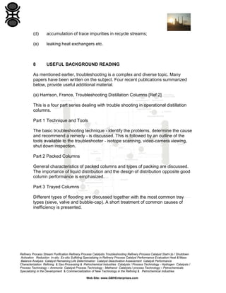 (d)

accumulation of trace impurities in recycle streams;

(e)

leaking heat exchangers etc.

8

USEFUL BACKGROUND READING

As mentioned earlier, troubleshooting is a complex and diverse topic. Many
papers have been written on the subject. Four recent publications summarized
below, provide useful additional material.
(a) Harrison, France, Troubleshooting Distillation Columns [Ref 2]
This is a four part series dealing with trouble shooting in operational distillation
columns.
Part 1 Technique and Tools
The basic troubleshooting technique - identify the problems, determine the cause
and recommend a remedy - is discussed. This is followed by an outline of the
tools available to the troubleshooter - isotope scanning, video-camera viewing,
shut down inspection.
Part 2 Packed Columns
General characteristics of packed columns and types of packing are discussed.
The importance of liquid distribution and the design of distribution opposite good
column performance is emphasized.
Part 3 Trayed Columns
Different types of flooding are discussed together with the most common tray
types (sieve, valve and bubble-cap). A short treatment of common causes of
inefficiency is presented.

Refinery Process Stream Purification Refinery Process Catalysts Troubleshooting Refinery Process Catalyst Start-Up / Shutdown
Activation Reduction In-situ Ex-situ Sulfiding Specializing in Refinery Process Catalyst Performance Evaluation Heat & Mass
Balance Analysis Catalyst Remaining Life Determination Catalyst Deactivation Assessment Catalyst Performance
Characterization Refining & Gas Processing & Petrochemical Industries Catalysts / Process Technology - Hydrogen Catalysts /
Process Technology – Ammonia Catalyst Process Technology - Methanol Catalysts / process Technology – Petrochemicals
Specializing in the Development & Commercialization of New Technology in the Refining & Petrochemical Industries
Web Site: www.GBHEnterprises.com

 