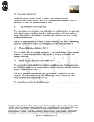 Part 4 Auxiliary Equipment
Heat exchangers, vacuum pumps or ejectors, process pumps and
instrumentation are recognized as critical components of distillation columns.
Reboilers, in particular, are considered in detail.
(b)

Tray Distillation Columns [Ref 3]

This booklet gives a useful overview as to planning tests (including pre-start up),
methods of measurement and sampling and computation and interpretation of
results. For detailed information on a specific topic reference is made to other
articles in the literature.
There is a clearly presented worked example illustrating how mass and enthalpy
balances can be checked and column capacity and efficiency calculated.
(c)

Packed Distillation Columns [Ref 4]

This booklet for the performance evaluation of packed distillation columns draws
heavily on that for tray distillation columns [Ref 3], suitably modified for the
different internals.
(d)

Henry Z Kister, Distillation Operation [Ref 5]

An excellent book dedicated to the distillation troubleshooter. Past experiences
with distillation columns are considered and used to suggest means of preventing
similar incidents in the future.
The whole gamut of distillation technology is covered - trayed and packed
columns, column commissioning and field testing, control philosophy, case
histories of columns that did not work etc.
An invaluable source for the troubleshooter.

Refinery Process Stream Purification Refinery Process Catalysts Troubleshooting Refinery Process Catalyst Start-Up / Shutdown
Activation Reduction In-situ Ex-situ Sulfiding Specializing in Refinery Process Catalyst Performance Evaluation Heat & Mass
Balance Analysis Catalyst Remaining Life Determination Catalyst Deactivation Assessment Catalyst Performance
Characterization Refining & Gas Processing & Petrochemical Industries Catalysts / Process Technology - Hydrogen Catalysts /
Process Technology – Ammonia Catalyst Process Technology - Methanol Catalysts / process Technology – Petrochemicals
Specializing in the Development & Commercialization of New Technology in the Refining & Petrochemical Industries
Web Site: www.GBHEnterprises.com

 