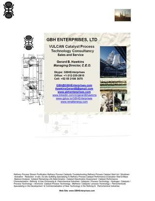 Refinery Process Stream Purification Refinery Process Catalysts Troubleshooting Refinery Process Catalyst Start-Up / Shutdown
Activation Reduction In-situ Ex-situ Sulfiding Specializing in Refinery Process Catalyst Performance Evaluation Heat & Mass
Balance Analysis Catalyst Remaining Life Determination Catalyst Deactivation Assessment Catalyst Performance
Characterization Refining & Gas Processing & Petrochemical Industries Catalysts / Process Technology - Hydrogen Catalysts /
Process Technology – Ammonia Catalyst Process Technology - Methanol Catalysts / process Technology – Petrochemicals
Specializing in the Development & Commercialization of New Technology in the Refining & Petrochemical Industries
Web Site: www.GBHEnterprises.com

 