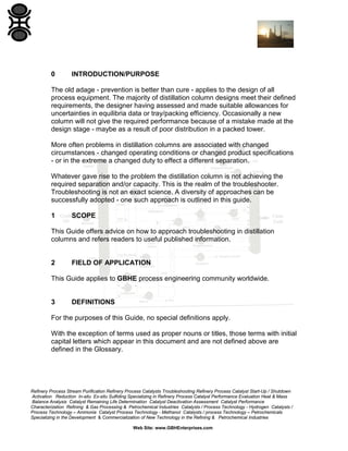 0

INTRODUCTION/PURPOSE

The old adage - prevention is better than cure - applies to the design of all
process equipment. The majority of distillation column designs meet their defined
requirements, the designer having assessed and made suitable allowances for
uncertainties in equilibria data or tray/packing efficiency. Occasionally a new
column will not give the required performance because of a mistake made at the
design stage - maybe as a result of poor distribution in a packed tower.
More often problems in distillation columns are associated with changed
circumstances - changed operating conditions or changed product specifications
- or in the extreme a changed duty to effect a different separation.
Whatever gave rise to the problem the distillation column is not achieving the
required separation and/or capacity. This is the realm of the troubleshooter.
Troubleshooting is not an exact science. A diversity of approaches can be
successfully adopted - one such approach is outlined in this guide.
1

SCOPE

This Guide offers advice on how to approach troubleshooting in distillation
columns and refers readers to useful published information.

2

FIELD OF APPLICATION

This Guide applies to GBHE process engineering community worldwide.

3

DEFINITIONS

For the purposes of this Guide, no special definitions apply.
With the exception of terms used as proper nouns or titles, those terms with initial
capital letters which appear in this document and are not defined above are
defined in the Glossary.

Refinery Process Stream Purification Refinery Process Catalysts Troubleshooting Refinery Process Catalyst Start-Up / Shutdown
Activation Reduction In-situ Ex-situ Sulfiding Specializing in Refinery Process Catalyst Performance Evaluation Heat & Mass
Balance Analysis Catalyst Remaining Life Determination Catalyst Deactivation Assessment Catalyst Performance
Characterization Refining & Gas Processing & Petrochemical Industries Catalysts / Process Technology - Hydrogen Catalysts /
Process Technology – Ammonia Catalyst Process Technology - Methanol Catalysts / process Technology – Petrochemicals
Specializing in the Development & Commercialization of New Technology in the Refining & Petrochemical Industries
Web Site: www.GBHEnterprises.com

 