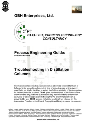 GBH Enterprises, Ltd.

Process Engineering Guide:
GBHE-PEG-MAS-609

Troubleshooting in Distillation
Columns
Information contained in this publication or as otherwise supplied to Users is
believed to be accurate and correct at time of going to press, and is given in
good faith, but it is for the User to satisfy itself of the suitability of the information
for its own particular purpose. GBHE gives no warranty as to the fitness of this
information for any particular purpose and any implied warranty or condition
(statutory or otherwise) is excluded except to the extent that exclusion is
prevented by law. GBHE accepts no liability resulting from reliance on this
information. Freedom under Patent, Copyright and Designs cannot be assumed.

Refinery Process Stream Purification Refinery Process Catalysts Troubleshooting Refinery Process Catalyst Start-Up / Shutdown
Activation Reduction In-situ Ex-situ Sulfiding Specializing in Refinery Process Catalyst Performance Evaluation Heat & Mass
Balance Analysis Catalyst Remaining Life Determination Catalyst Deactivation Assessment Catalyst Performance
Characterization Refining & Gas Processing & Petrochemical Industries Catalysts / Process Technology - Hydrogen Catalysts /
Process Technology – Ammonia Catalyst Process Technology - Methanol Catalysts / process Technology – Petrochemicals
Specializing in the Development & Commercialization of New Technology in the Refining & Petrochemical Industries
Web Site: www.GBHEnterprises.com

 