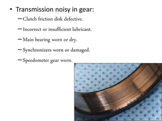 • Transmission noisy in gear:
–Clutch friction disk defective.
–Incorrect or insufficient lubricant.
–Main bearing worn or dry.
–Synchronizers worn or damaged.
–Speedometer gear worn.
 