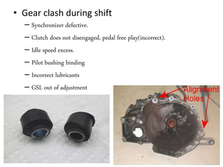 • Gear clash during shift
– Synchronizer defective.
– Clutch does not disengaged, pedal free play(incorrect).
– Idle speed excess.
– Pilot bushing binding
– Incorrect lubricants
– GSL out of adjustment
 