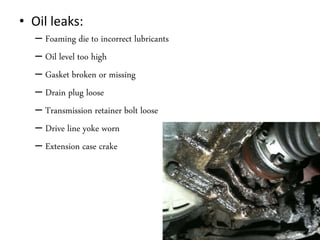 • Oil leaks:
– Foaming die to incorrect lubricants
– Oil level too high
– Gasket broken or missing
– Drain plug loose
– Transmission retainer bolt loose
– Drive line yoke worn
– Extension case crake
 