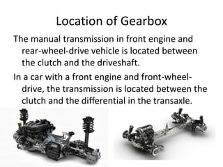 Location of Gearbox
The manual transmission in front engine and
rear-wheel-drive vehicle is located between
the clutch and the driveshaft.
In a car with a front engine and front-wheel-
drive, the transmission is located between the
clutch and the differential in the transaxle.
 