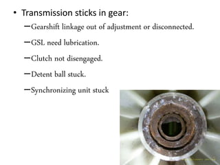 • Transmission sticks in gear:
–Gearshift linkage out of adjustment or disconnected.
–GSL need lubrication.
–Clutch not disengaged.
–Detent ball stuck.
–Synchronizing unit stuck
 