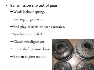 • Transmission slip out of gear
–Weak lockout spring.
–Bearing or gear worn.
–End play of shaft or gear excessive.
–Synchronizer defect.
–Clutch misalignment.
–Input shaft retainer loose.
–Broken engine mount.
 