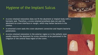 Hygiene of the Implant Sulcus
 A screw-retained restoration does not fit the abutment or implant body with a
hermetic seal. Therefore, a screw-retained prosthesis does not seal the
abutment-to-crown interface or margin, which may harbor bacteria in the
crevice.
 A cemented crown seals the crown–abutment connection and impairs bacteria
penetration.
 A screw-retained restoration in the anterior region or in the esthetic zone
usually requires the abutment for screw retention to be positioned in the
cingulum or the central fossa region of the crown.
 