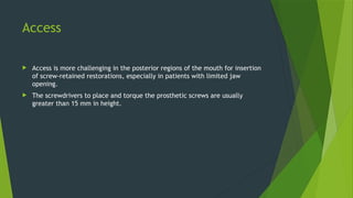 Access
 Access is more challenging in the posterior regions of the mouth for insertion
of screw-retained restorations, especially in patients with limited jaw
opening.
 The screwdrivers to place and torque the prosthetic screws are usually
greater than 15 mm in height.
 