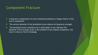 Component Fracture
 A long-term complication of screw-retained prostheses is fatigue failure of the
screw components.
 The narrow diameter of the prosthesis screw reduces its long-term strength.
 The bending fracture resistance for a solid object is low. Because the
diameter of the occlusal screw is the smallest of any implant component, the
screw is most at risk for breakage
 