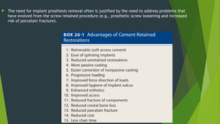  The need for implant prosthesis removal often is justified by the need to address problems that
have evolved from the screw retained procedure (e.g., prosthetic screw loosening and increased
risk of porcelain fracture).
 