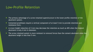 Low-Profile Retention
 The primary advantage of a screw-retained superstructure is the lower profile retention of the
abutment system.
 Cemented prostheses require a vertical component of at least 5 mm to provide retention and
resistance form.
 A crown height reduction of 2 mm may decrease the retention as much as 40% when the implant
abutment is only 4 mm in diameter.
 The screw retained system is more resistant to removal forces than the cement abutment when the
abutment height is less than 5 mm.
 