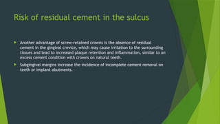 Risk of residual cement in the sulcus
 Another advantage of screw-retained crowns is the absence of residual
cement in the gingival crevice, which may cause irritation to the surrounding
tissues and lead to increased plaque retention and inflammation, similar to an
excess cement condition with crowns on natural teeth.
 Subgingival margins increase the incidence of incomplete cement removal on
teeth or implant abutments.
 