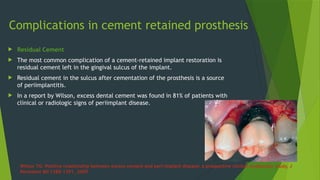 Complications in cement retained prosthesis
 Residual Cement
 The most common complication of a cement-retained implant restoration is
residual cement left in the gingival sulcus of the implant.
 Residual cement in the sulcus after cementation of the prosthesis is a source
of periimplantitis.
 In a report by Wilson, excess dental cement was found in 81% of patients with
clinical or radiologic signs of periimplant disease.
Wilson TG: Positive relationship between excess cement and peri-implant disease: a prospective clinical endoscopic study, J
Periodont 80:1388–1391, 2009.
 