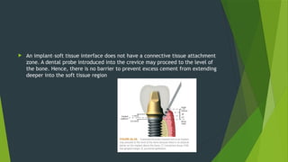  An implant–soft tissue interface does not have a connective tissue attachment
zone. A dental probe introduced into the crevice may proceed to the level of
the bone. Hence, there is no barrier to prevent excess cement from extending
deeper into the soft tissue region
 