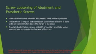 Screw Loosening of Abutment and
Prosthetic Screws
 Screw retention of the abutment also presents some potential problems.
 The abutment-to-implant body connection approximates the level of bone
and is several millimeters below the margin of the tissue.
 Reports indicate that as many as 6% to 20% of maxillary prosthetic screws
loosen at least once during the first year of function.
Kallus T, Bessing C: Loose gold screws frequently occur in full arch fixed prostheses supported by
osseointegrated implants after 5 years, Int J Oral Maxillofac Implants 9:169–179, 1994.
 